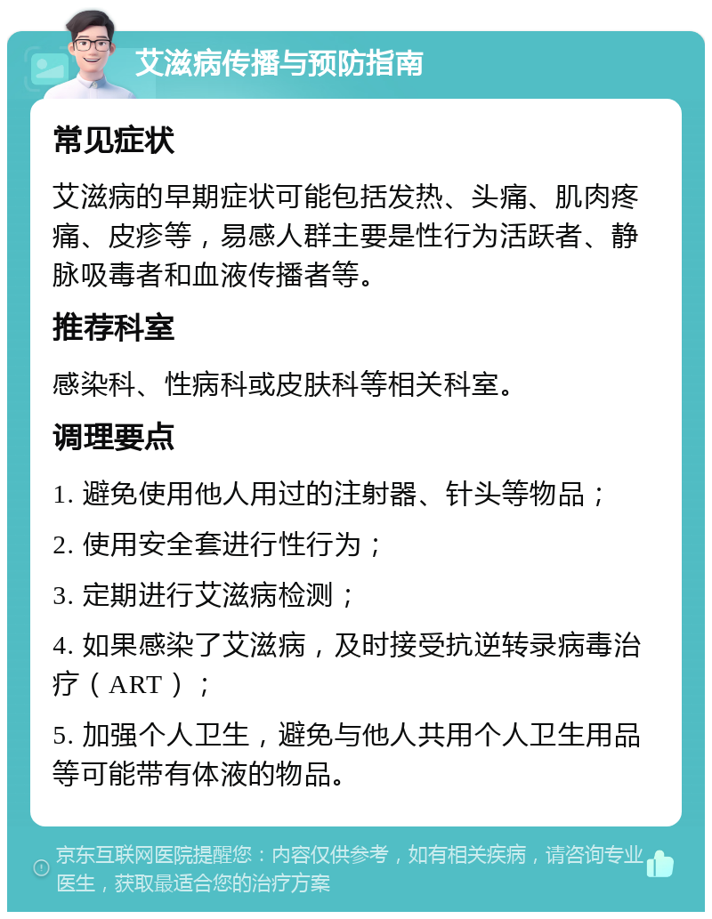 艾滋病传播与预防指南 常见症状 艾滋病的早期症状可能包括发热、头痛、肌肉疼痛、皮疹等，易感人群主要是性行为活跃者、静脉吸毒者和血液传播者等。 推荐科室 感染科、性病科或皮肤科等相关科室。 调理要点 1. 避免使用他人用过的注射器、针头等物品； 2. 使用安全套进行性行为； 3. 定期进行艾滋病检测； 4. 如果感染了艾滋病，及时接受抗逆转录病毒治疗（ART）； 5. 加强个人卫生，避免与他人共用个人卫生用品等可能带有体液的物品。