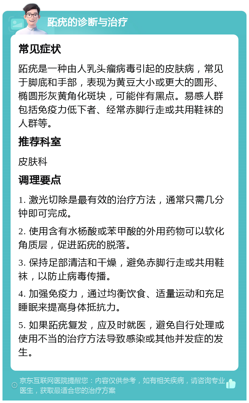 跖疣的诊断与治疗 常见症状 跖疣是一种由人乳头瘤病毒引起的皮肤病，常见于脚底和手部，表现为黄豆大小或更大的圆形、椭圆形灰黄角化斑块，可能伴有黑点。易感人群包括免疫力低下者、经常赤脚行走或共用鞋袜的人群等。 推荐科室 皮肤科 调理要点 1. 激光切除是最有效的治疗方法，通常只需几分钟即可完成。 2. 使用含有水杨酸或苯甲酸的外用药物可以软化角质层，促进跖疣的脱落。 3. 保持足部清洁和干燥，避免赤脚行走或共用鞋袜，以防止病毒传播。 4. 加强免疫力，通过均衡饮食、适量运动和充足睡眠来提高身体抵抗力。 5. 如果跖疣复发，应及时就医，避免自行处理或使用不当的治疗方法导致感染或其他并发症的发生。