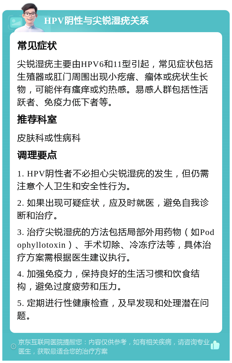 HPV阴性与尖锐湿疣关系 常见症状 尖锐湿疣主要由HPV6和11型引起，常见症状包括生殖器或肛门周围出现小疙瘩、瘤体或疣状生长物，可能伴有瘙痒或灼热感。易感人群包括性活跃者、免疫力低下者等。 推荐科室 皮肤科或性病科 调理要点 1. HPV阴性者不必担心尖锐湿疣的发生，但仍需注意个人卫生和安全性行为。 2. 如果出现可疑症状，应及时就医，避免自我诊断和治疗。 3. 治疗尖锐湿疣的方法包括局部外用药物（如Podophyllotoxin）、手术切除、冷冻疗法等，具体治疗方案需根据医生建议执行。 4. 加强免疫力，保持良好的生活习惯和饮食结构，避免过度疲劳和压力。 5. 定期进行性健康检查，及早发现和处理潜在问题。