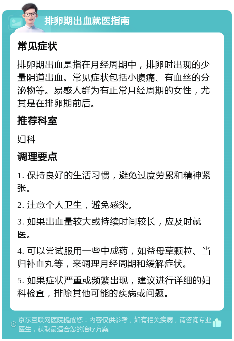 排卵期出血就医指南 常见症状 排卵期出血是指在月经周期中，排卵时出现的少量阴道出血。常见症状包括小腹痛、有血丝的分泌物等。易感人群为有正常月经周期的女性，尤其是在排卵期前后。 推荐科室 妇科 调理要点 1. 保持良好的生活习惯，避免过度劳累和精神紧张。 2. 注意个人卫生，避免感染。 3. 如果出血量较大或持续时间较长，应及时就医。 4. 可以尝试服用一些中成药，如益母草颗粒、当归补血丸等，来调理月经周期和缓解症状。 5. 如果症状严重或频繁出现，建议进行详细的妇科检查，排除其他可能的疾病或问题。