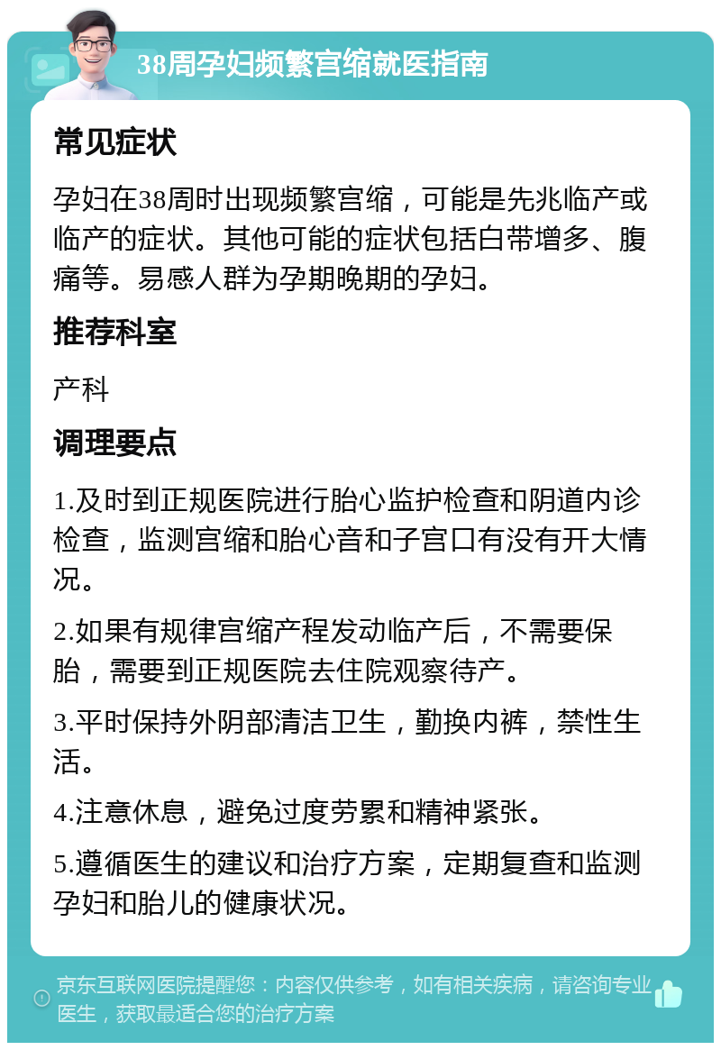 38周孕妇频繁宫缩就医指南 常见症状 孕妇在38周时出现频繁宫缩，可能是先兆临产或临产的症状。其他可能的症状包括白带增多、腹痛等。易感人群为孕期晚期的孕妇。 推荐科室 产科 调理要点 1.及时到正规医院进行胎心监护检查和阴道内诊检查，监测宫缩和胎心音和子宫口有没有开大情况。 2.如果有规律宫缩产程发动临产后，不需要保胎，需要到正规医院去住院观察待产。 3.平时保持外阴部清洁卫生，勤换内裤，禁性生活。 4.注意休息，避免过度劳累和精神紧张。 5.遵循医生的建议和治疗方案，定期复查和监测孕妇和胎儿的健康状况。