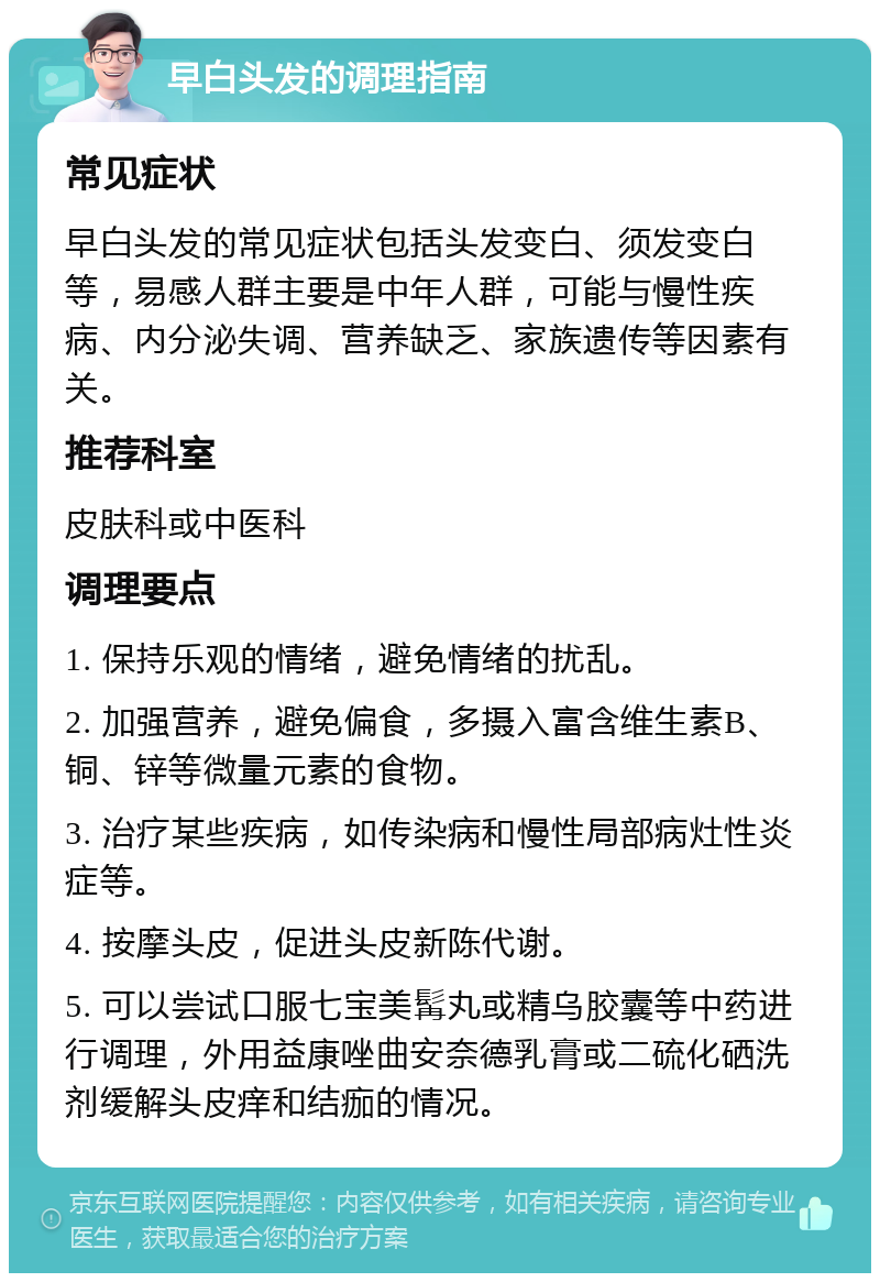 早白头发的调理指南 常见症状 早白头发的常见症状包括头发变白、须发变白等，易感人群主要是中年人群，可能与慢性疾病、内分泌失调、营养缺乏、家族遗传等因素有关。 推荐科室 皮肤科或中医科 调理要点 1. 保持乐观的情绪，避免情绪的扰乱。 2. 加强营养，避免偏食，多摄入富含维生素B、铜、锌等微量元素的食物。 3. 治疗某些疾病，如传染病和慢性局部病灶性炎症等。 4. 按摩头皮，促进头皮新陈代谢。 5. 可以尝试口服七宝美髯丸或精乌胶囊等中药进行调理，外用益康唑曲安奈德乳膏或二硫化硒洗剂缓解头皮痒和结痂的情况。