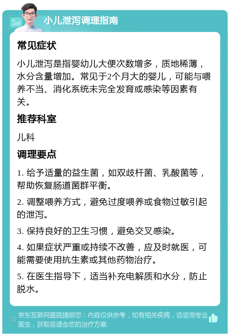 小儿泄泻调理指南 常见症状 小儿泄泻是指婴幼儿大便次数增多，质地稀薄，水分含量增加。常见于2个月大的婴儿，可能与喂养不当、消化系统未完全发育或感染等因素有关。 推荐科室 儿科 调理要点 1. 给予适量的益生菌，如双歧杆菌、乳酸菌等，帮助恢复肠道菌群平衡。 2. 调整喂养方式，避免过度喂养或食物过敏引起的泄泻。 3. 保持良好的卫生习惯，避免交叉感染。 4. 如果症状严重或持续不改善，应及时就医，可能需要使用抗生素或其他药物治疗。 5. 在医生指导下，适当补充电解质和水分，防止脱水。