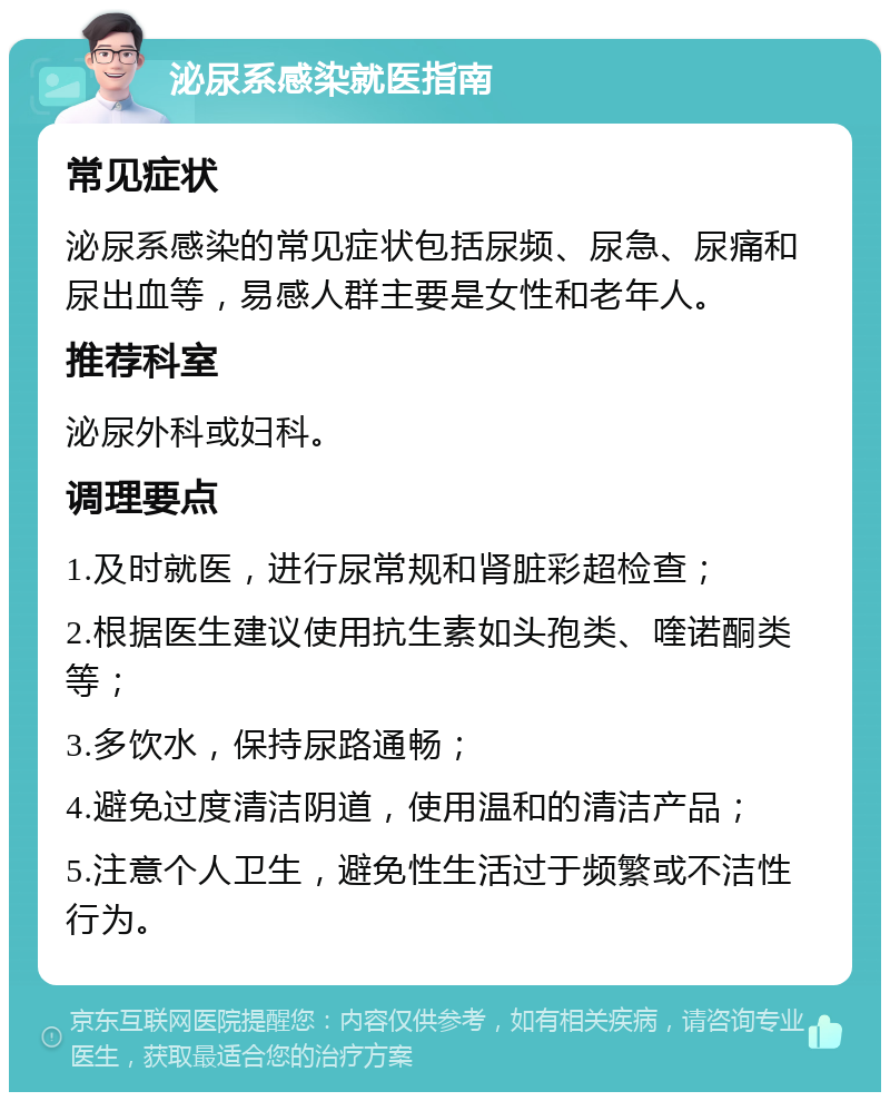 泌尿系感染就医指南 常见症状 泌尿系感染的常见症状包括尿频、尿急、尿痛和尿出血等，易感人群主要是女性和老年人。 推荐科室 泌尿外科或妇科。 调理要点 1.及时就医，进行尿常规和肾脏彩超检查； 2.根据医生建议使用抗生素如头孢类、喹诺酮类等； 3.多饮水，保持尿路通畅； 4.避免过度清洁阴道，使用温和的清洁产品； 5.注意个人卫生，避免性生活过于频繁或不洁性行为。