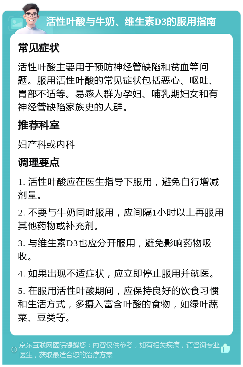 活性叶酸与牛奶、维生素D3的服用指南 常见症状 活性叶酸主要用于预防神经管缺陷和贫血等问题。服用活性叶酸的常见症状包括恶心、呕吐、胃部不适等。易感人群为孕妇、哺乳期妇女和有神经管缺陷家族史的人群。 推荐科室 妇产科或内科 调理要点 1. 活性叶酸应在医生指导下服用，避免自行增减剂量。 2. 不要与牛奶同时服用，应间隔1小时以上再服用其他药物或补充剂。 3. 与维生素D3也应分开服用，避免影响药物吸收。 4. 如果出现不适症状，应立即停止服用并就医。 5. 在服用活性叶酸期间，应保持良好的饮食习惯和生活方式，多摄入富含叶酸的食物，如绿叶蔬菜、豆类等。