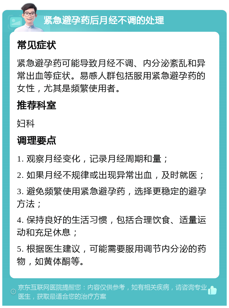 紧急避孕药后月经不调的处理 常见症状 紧急避孕药可能导致月经不调、内分泌紊乱和异常出血等症状。易感人群包括服用紧急避孕药的女性，尤其是频繁使用者。 推荐科室 妇科 调理要点 1. 观察月经变化，记录月经周期和量； 2. 如果月经不规律或出现异常出血，及时就医； 3. 避免频繁使用紧急避孕药，选择更稳定的避孕方法； 4. 保持良好的生活习惯，包括合理饮食、适量运动和充足休息； 5. 根据医生建议，可能需要服用调节内分泌的药物，如黄体酮等。