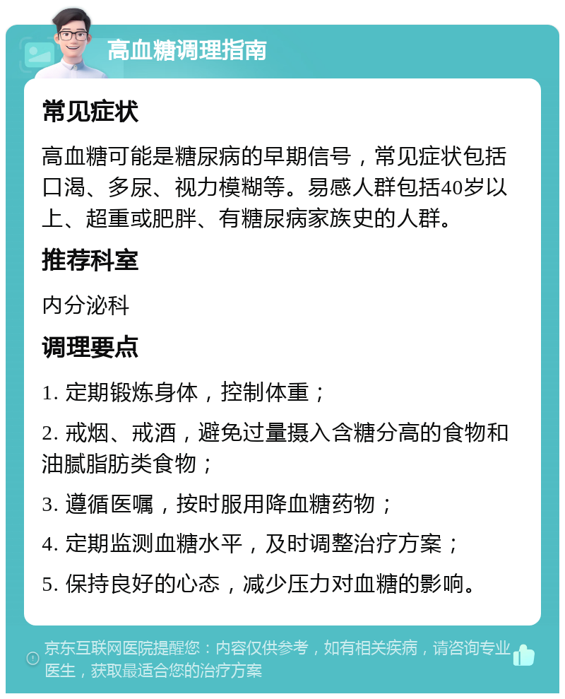 高血糖调理指南 常见症状 高血糖可能是糖尿病的早期信号，常见症状包括口渴、多尿、视力模糊等。易感人群包括40岁以上、超重或肥胖、有糖尿病家族史的人群。 推荐科室 内分泌科 调理要点 1. 定期锻炼身体，控制体重； 2. 戒烟、戒酒，避免过量摄入含糖分高的食物和油腻脂肪类食物； 3. 遵循医嘱，按时服用降血糖药物； 4. 定期监测血糖水平，及时调整治疗方案； 5. 保持良好的心态，减少压力对血糖的影响。