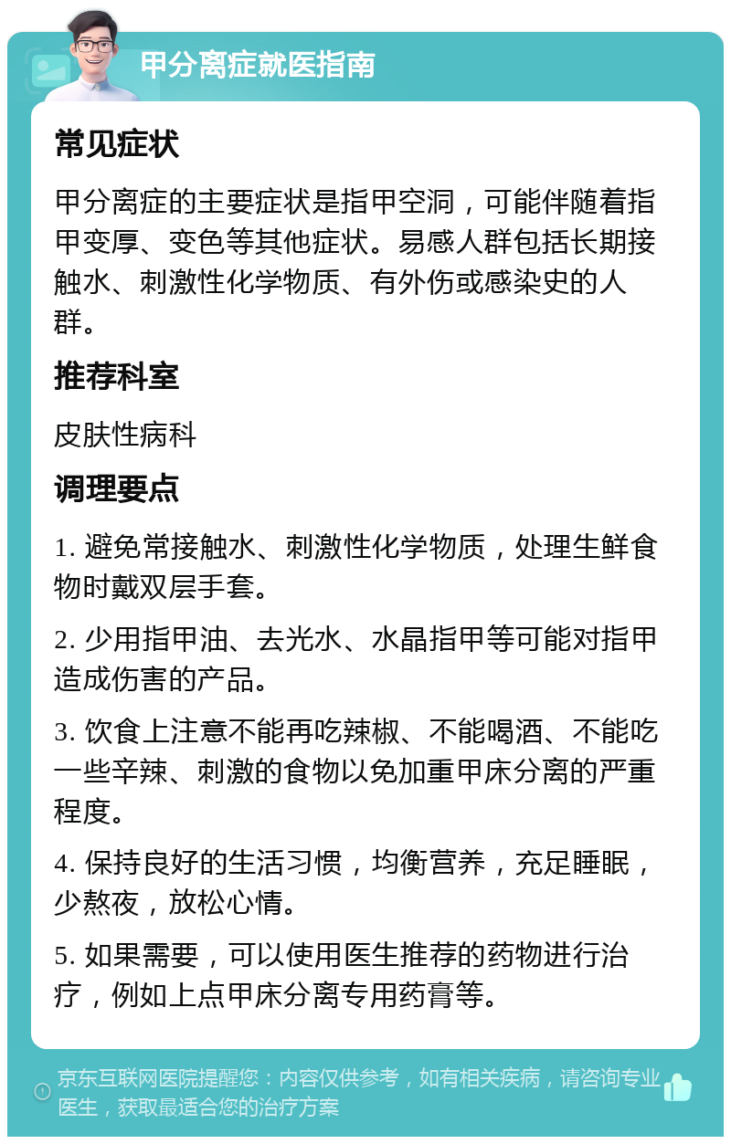 甲分离症就医指南 常见症状 甲分离症的主要症状是指甲空洞，可能伴随着指甲变厚、变色等其他症状。易感人群包括长期接触水、刺激性化学物质、有外伤或感染史的人群。 推荐科室 皮肤性病科 调理要点 1. 避免常接触水、刺激性化学物质，处理生鲜食物时戴双层手套。 2. 少用指甲油、去光水、水晶指甲等可能对指甲造成伤害的产品。 3. 饮食上注意不能再吃辣椒、不能喝酒、不能吃一些辛辣、刺激的食物以免加重甲床分离的严重程度。 4. 保持良好的生活习惯，均衡营养，充足睡眠，少熬夜，放松心情。 5. 如果需要，可以使用医生推荐的药物进行治疗，例如上点甲床分离专用药膏等。