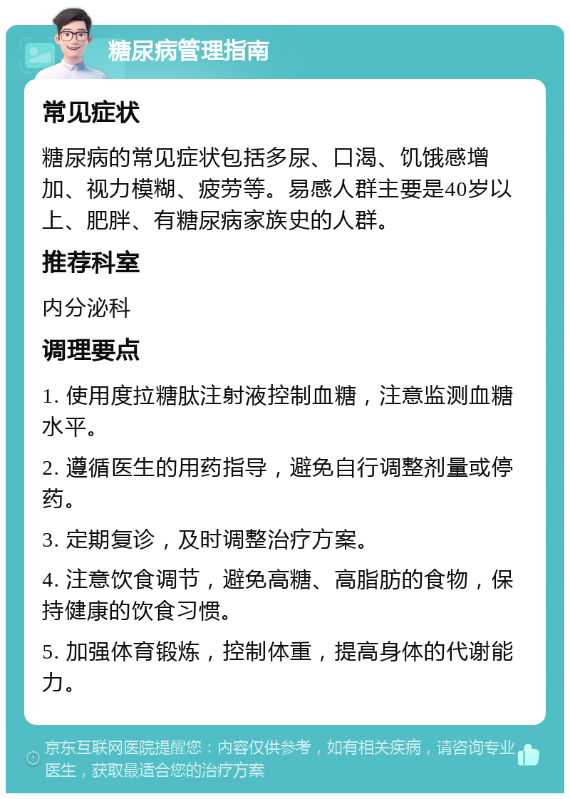 糖尿病管理指南 常见症状 糖尿病的常见症状包括多尿、口渴、饥饿感增加、视力模糊、疲劳等。易感人群主要是40岁以上、肥胖、有糖尿病家族史的人群。 推荐科室 内分泌科 调理要点 1. 使用度拉糖肽注射液控制血糖，注意监测血糖水平。 2. 遵循医生的用药指导，避免自行调整剂量或停药。 3. 定期复诊，及时调整治疗方案。 4. 注意饮食调节，避免高糖、高脂肪的食物，保持健康的饮食习惯。 5. 加强体育锻炼，控制体重，提高身体的代谢能力。