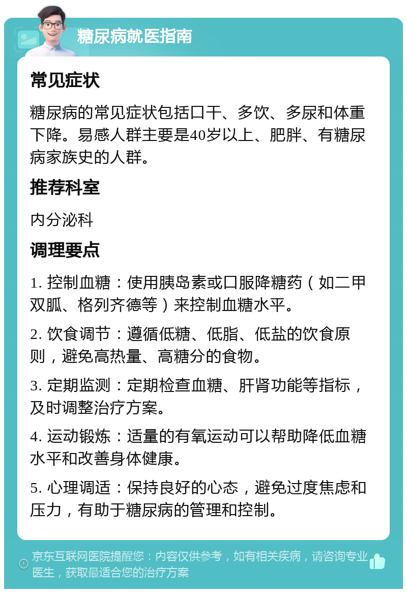 糖尿病就医指南 常见症状 糖尿病的常见症状包括口干、多饮、多尿和体重下降。易感人群主要是40岁以上、肥胖、有糖尿病家族史的人群。 推荐科室 内分泌科 调理要点 1. 控制血糖：使用胰岛素或口服降糖药（如二甲双胍、格列齐德等）来控制血糖水平。 2. 饮食调节：遵循低糖、低脂、低盐的饮食原则，避免高热量、高糖分的食物。 3. 定期监测：定期检查血糖、肝肾功能等指标，及时调整治疗方案。 4. 运动锻炼：适量的有氧运动可以帮助降低血糖水平和改善身体健康。 5. 心理调适：保持良好的心态，避免过度焦虑和压力，有助于糖尿病的管理和控制。