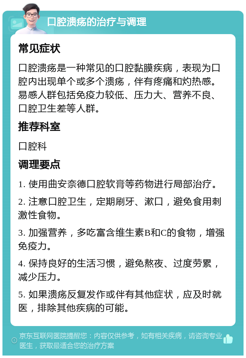 口腔溃疡的治疗与调理 常见症状 口腔溃疡是一种常见的口腔黏膜疾病，表现为口腔内出现单个或多个溃疡，伴有疼痛和灼热感。易感人群包括免疫力较低、压力大、营养不良、口腔卫生差等人群。 推荐科室 口腔科 调理要点 1. 使用曲安奈德口腔软膏等药物进行局部治疗。 2. 注意口腔卫生，定期刷牙、漱口，避免食用刺激性食物。 3. 加强营养，多吃富含维生素B和C的食物，增强免疫力。 4. 保持良好的生活习惯，避免熬夜、过度劳累，减少压力。 5. 如果溃疡反复发作或伴有其他症状，应及时就医，排除其他疾病的可能。