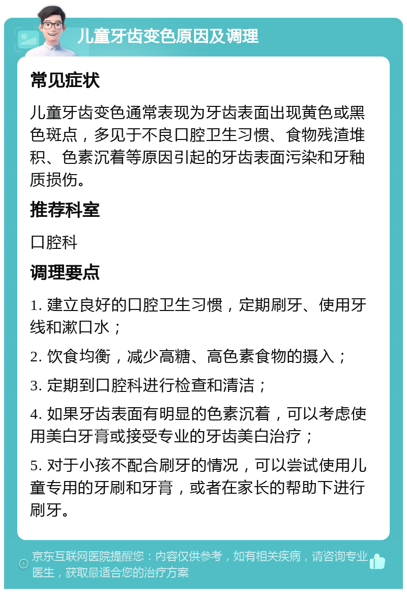 儿童牙齿变色原因及调理 常见症状 儿童牙齿变色通常表现为牙齿表面出现黄色或黑色斑点，多见于不良口腔卫生习惯、食物残渣堆积、色素沉着等原因引起的牙齿表面污染和牙釉质损伤。 推荐科室 口腔科 调理要点 1. 建立良好的口腔卫生习惯，定期刷牙、使用牙线和漱口水； 2. 饮食均衡，减少高糖、高色素食物的摄入； 3. 定期到口腔科进行检查和清洁； 4. 如果牙齿表面有明显的色素沉着，可以考虑使用美白牙膏或接受专业的牙齿美白治疗； 5. 对于小孩不配合刷牙的情况，可以尝试使用儿童专用的牙刷和牙膏，或者在家长的帮助下进行刷牙。