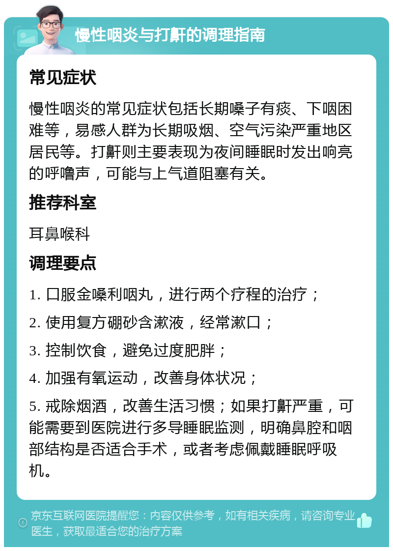 慢性咽炎与打鼾的调理指南 常见症状 慢性咽炎的常见症状包括长期嗓子有痰、下咽困难等，易感人群为长期吸烟、空气污染严重地区居民等。打鼾则主要表现为夜间睡眠时发出响亮的呼噜声，可能与上气道阻塞有关。 推荐科室 耳鼻喉科 调理要点 1. 口服金嗓利咽丸，进行两个疗程的治疗； 2. 使用复方硼砂含漱液，经常漱口； 3. 控制饮食，避免过度肥胖； 4. 加强有氧运动，改善身体状况； 5. 戒除烟酒，改善生活习惯；如果打鼾严重，可能需要到医院进行多导睡眠监测，明确鼻腔和咽部结构是否适合手术，或者考虑佩戴睡眠呼吸机。