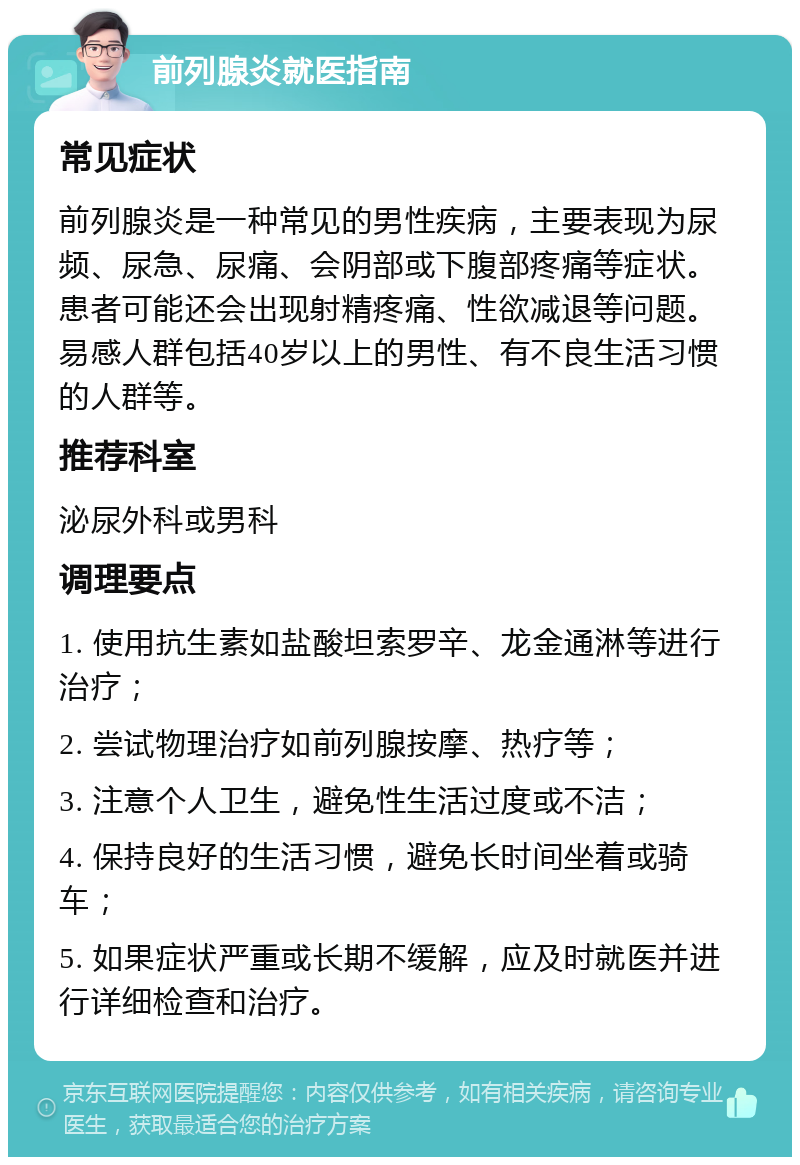 前列腺炎就医指南 常见症状 前列腺炎是一种常见的男性疾病，主要表现为尿频、尿急、尿痛、会阴部或下腹部疼痛等症状。患者可能还会出现射精疼痛、性欲减退等问题。易感人群包括40岁以上的男性、有不良生活习惯的人群等。 推荐科室 泌尿外科或男科 调理要点 1. 使用抗生素如盐酸坦索罗辛、龙金通淋等进行治疗； 2. 尝试物理治疗如前列腺按摩、热疗等； 3. 注意个人卫生，避免性生活过度或不洁； 4. 保持良好的生活习惯，避免长时间坐着或骑车； 5. 如果症状严重或长期不缓解，应及时就医并进行详细检查和治疗。