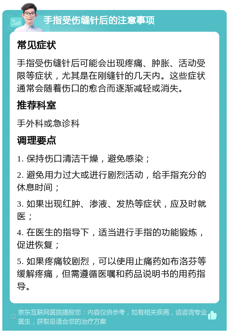 手指受伤缝针后的注意事项 常见症状 手指受伤缝针后可能会出现疼痛、肿胀、活动受限等症状，尤其是在刚缝针的几天内。这些症状通常会随着伤口的愈合而逐渐减轻或消失。 推荐科室 手外科或急诊科 调理要点 1. 保持伤口清洁干燥，避免感染； 2. 避免用力过大或进行剧烈活动，给手指充分的休息时间； 3. 如果出现红肿、渗液、发热等症状，应及时就医； 4. 在医生的指导下，适当进行手指的功能锻炼，促进恢复； 5. 如果疼痛较剧烈，可以使用止痛药如布洛芬等缓解疼痛，但需遵循医嘱和药品说明书的用药指导。