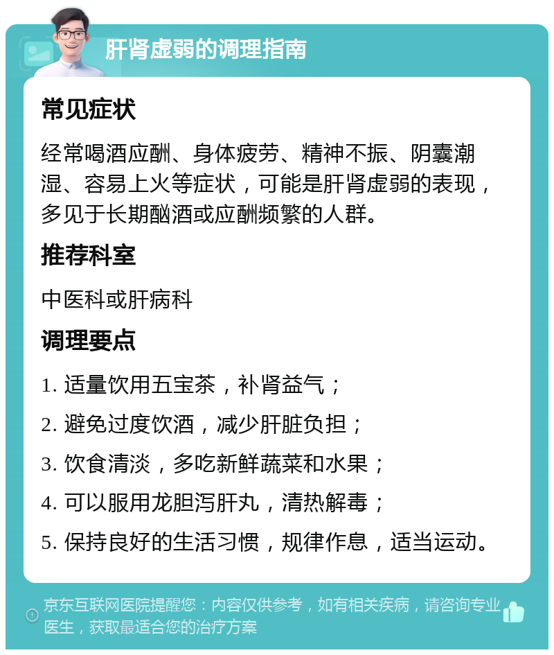 肝肾虚弱的调理指南 常见症状 经常喝酒应酬、身体疲劳、精神不振、阴囊潮湿、容易上火等症状，可能是肝肾虚弱的表现，多见于长期酗酒或应酬频繁的人群。 推荐科室 中医科或肝病科 调理要点 1. 适量饮用五宝茶，补肾益气； 2. 避免过度饮酒，减少肝脏负担； 3. 饮食清淡，多吃新鲜蔬菜和水果； 4. 可以服用龙胆泻肝丸，清热解毒； 5. 保持良好的生活习惯，规律作息，适当运动。