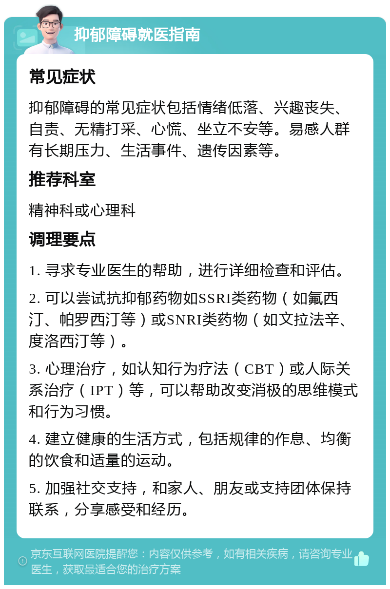 抑郁障碍就医指南 常见症状 抑郁障碍的常见症状包括情绪低落、兴趣丧失、自责、无精打采、心慌、坐立不安等。易感人群有长期压力、生活事件、遗传因素等。 推荐科室 精神科或心理科 调理要点 1. 寻求专业医生的帮助，进行详细检查和评估。 2. 可以尝试抗抑郁药物如SSRI类药物（如氟西汀、帕罗西汀等）或SNRI类药物（如文拉法辛、度洛西汀等）。 3. 心理治疗，如认知行为疗法（CBT）或人际关系治疗（IPT）等，可以帮助改变消极的思维模式和行为习惯。 4. 建立健康的生活方式，包括规律的作息、均衡的饮食和适量的运动。 5. 加强社交支持，和家人、朋友或支持团体保持联系，分享感受和经历。