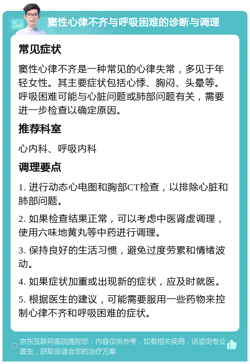 窦性心律不齐与呼吸困难的诊断与调理 常见症状 窦性心律不齐是一种常见的心律失常，多见于年轻女性。其主要症状包括心悸、胸闷、头晕等。呼吸困难可能与心脏问题或肺部问题有关，需要进一步检查以确定原因。 推荐科室 心内科、呼吸内科 调理要点 1. 进行动态心电图和胸部CT检查，以排除心脏和肺部问题。 2. 如果检查结果正常，可以考虑中医肾虚调理，使用六味地黄丸等中药进行调理。 3. 保持良好的生活习惯，避免过度劳累和情绪波动。 4. 如果症状加重或出现新的症状，应及时就医。 5. 根据医生的建议，可能需要服用一些药物来控制心律不齐和呼吸困难的症状。