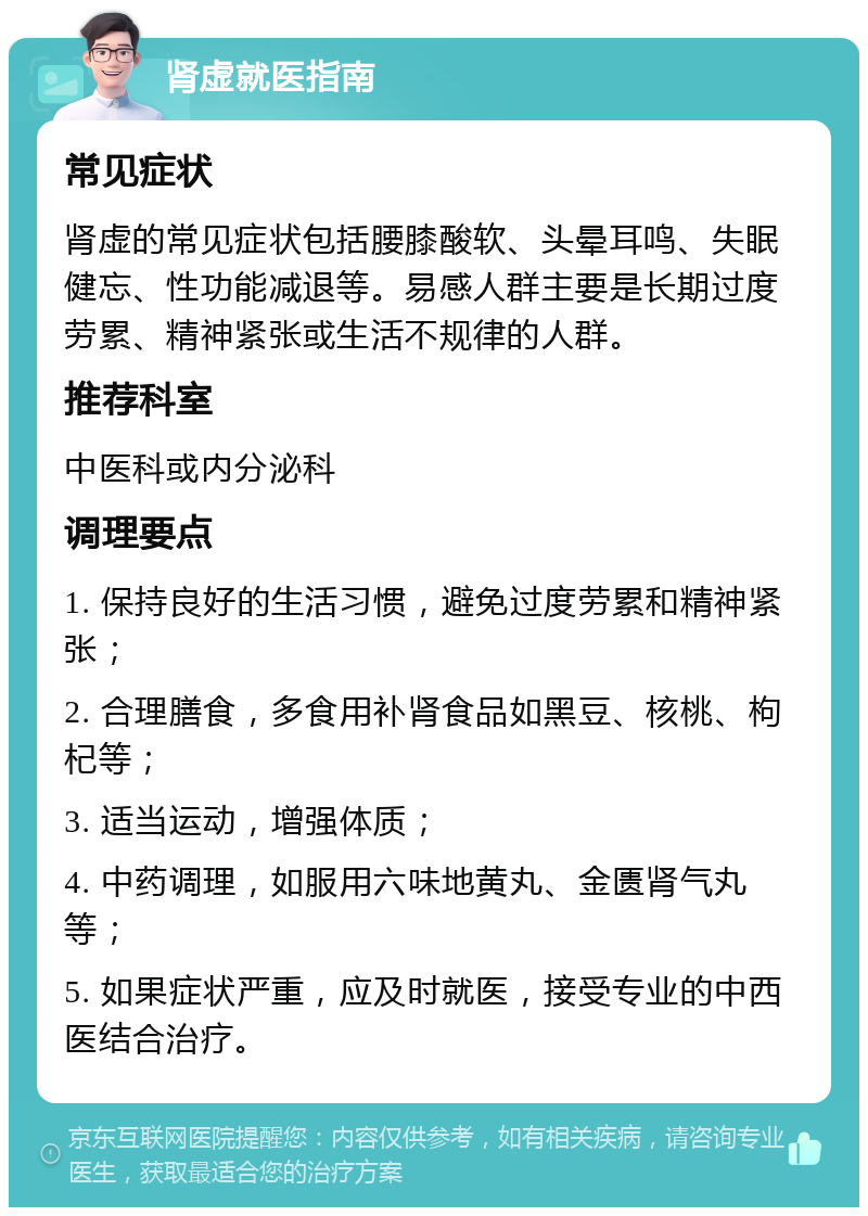 肾虚就医指南 常见症状 肾虚的常见症状包括腰膝酸软、头晕耳鸣、失眠健忘、性功能减退等。易感人群主要是长期过度劳累、精神紧张或生活不规律的人群。 推荐科室 中医科或内分泌科 调理要点 1. 保持良好的生活习惯，避免过度劳累和精神紧张； 2. 合理膳食，多食用补肾食品如黑豆、核桃、枸杞等； 3. 适当运动，增强体质； 4. 中药调理，如服用六味地黄丸、金匮肾气丸等； 5. 如果症状严重，应及时就医，接受专业的中西医结合治疗。