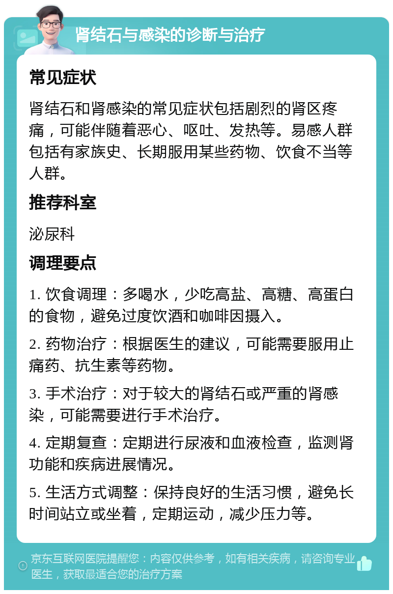 肾结石与感染的诊断与治疗 常见症状 肾结石和肾感染的常见症状包括剧烈的肾区疼痛，可能伴随着恶心、呕吐、发热等。易感人群包括有家族史、长期服用某些药物、饮食不当等人群。 推荐科室 泌尿科 调理要点 1. 饮食调理：多喝水，少吃高盐、高糖、高蛋白的食物，避免过度饮酒和咖啡因摄入。 2. 药物治疗：根据医生的建议，可能需要服用止痛药、抗生素等药物。 3. 手术治疗：对于较大的肾结石或严重的肾感染，可能需要进行手术治疗。 4. 定期复查：定期进行尿液和血液检查，监测肾功能和疾病进展情况。 5. 生活方式调整：保持良好的生活习惯，避免长时间站立或坐着，定期运动，减少压力等。