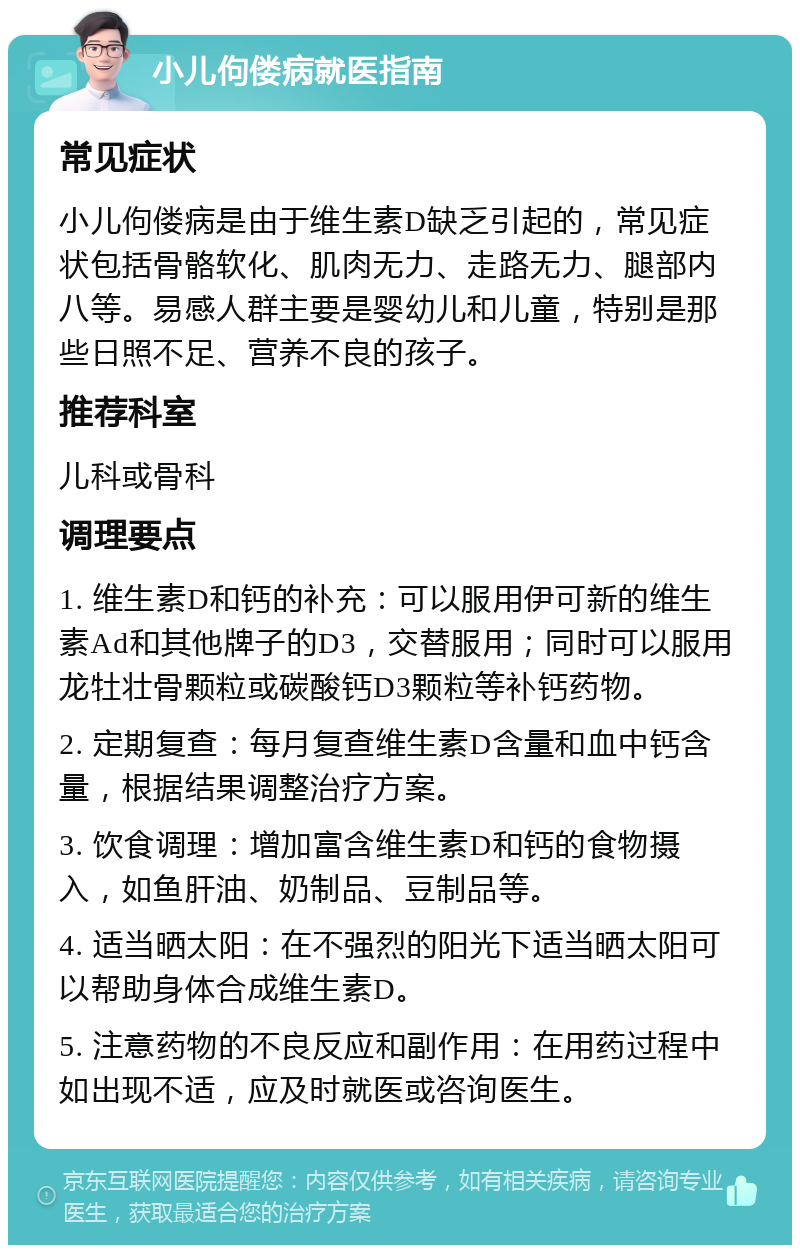 小儿佝偻病就医指南 常见症状 小儿佝偻病是由于维生素D缺乏引起的，常见症状包括骨骼软化、肌肉无力、走路无力、腿部内八等。易感人群主要是婴幼儿和儿童，特别是那些日照不足、营养不良的孩子。 推荐科室 儿科或骨科 调理要点 1. 维生素D和钙的补充：可以服用伊可新的维生素Ad和其他牌子的D3，交替服用；同时可以服用龙牡壮骨颗粒或碳酸钙D3颗粒等补钙药物。 2. 定期复查：每月复查维生素D含量和血中钙含量，根据结果调整治疗方案。 3. 饮食调理：增加富含维生素D和钙的食物摄入，如鱼肝油、奶制品、豆制品等。 4. 适当晒太阳：在不强烈的阳光下适当晒太阳可以帮助身体合成维生素D。 5. 注意药物的不良反应和副作用：在用药过程中如出现不适，应及时就医或咨询医生。