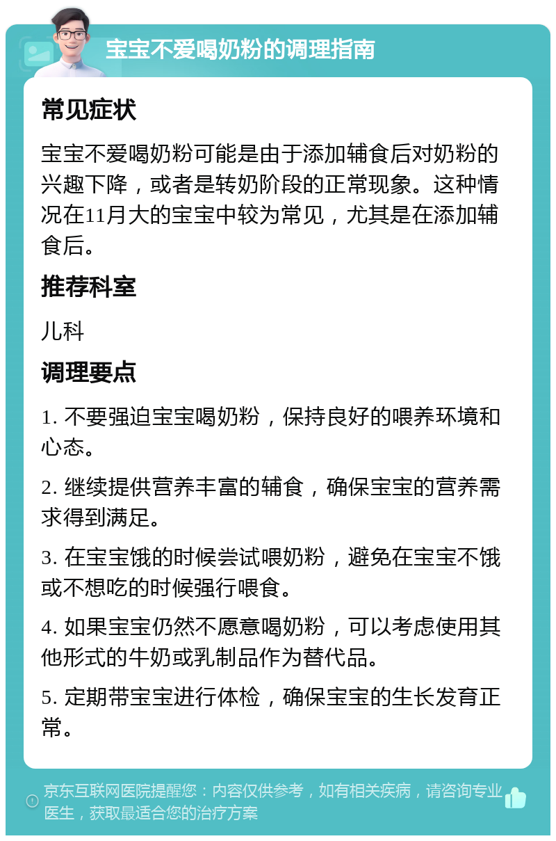 宝宝不爱喝奶粉的调理指南 常见症状 宝宝不爱喝奶粉可能是由于添加辅食后对奶粉的兴趣下降，或者是转奶阶段的正常现象。这种情况在11月大的宝宝中较为常见，尤其是在添加辅食后。 推荐科室 儿科 调理要点 1. 不要强迫宝宝喝奶粉，保持良好的喂养环境和心态。 2. 继续提供营养丰富的辅食，确保宝宝的营养需求得到满足。 3. 在宝宝饿的时候尝试喂奶粉，避免在宝宝不饿或不想吃的时候强行喂食。 4. 如果宝宝仍然不愿意喝奶粉，可以考虑使用其他形式的牛奶或乳制品作为替代品。 5. 定期带宝宝进行体检，确保宝宝的生长发育正常。