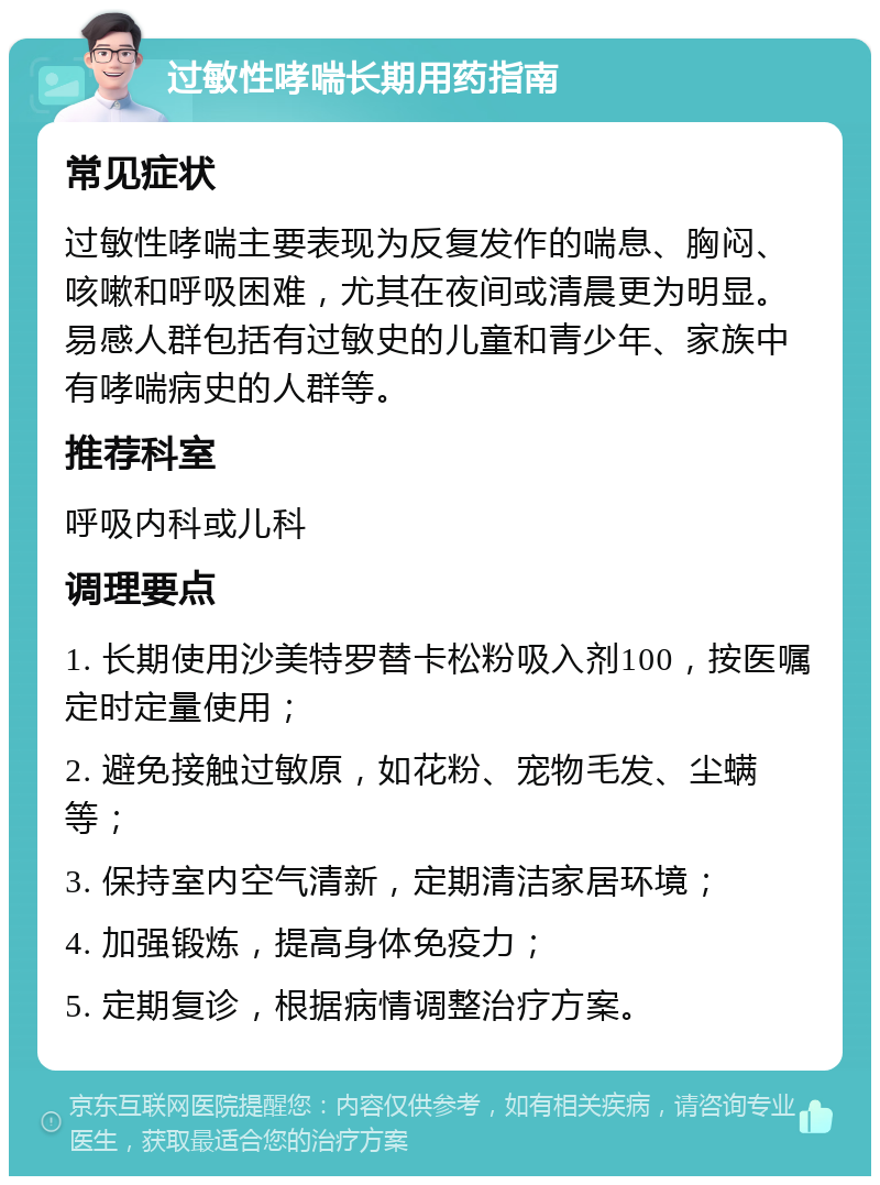 过敏性哮喘长期用药指南 常见症状 过敏性哮喘主要表现为反复发作的喘息、胸闷、咳嗽和呼吸困难，尤其在夜间或清晨更为明显。易感人群包括有过敏史的儿童和青少年、家族中有哮喘病史的人群等。 推荐科室 呼吸内科或儿科 调理要点 1. 长期使用沙美特罗替卡松粉吸入剂100，按医嘱定时定量使用； 2. 避免接触过敏原，如花粉、宠物毛发、尘螨等； 3. 保持室内空气清新，定期清洁家居环境； 4. 加强锻炼，提高身体免疫力； 5. 定期复诊，根据病情调整治疗方案。