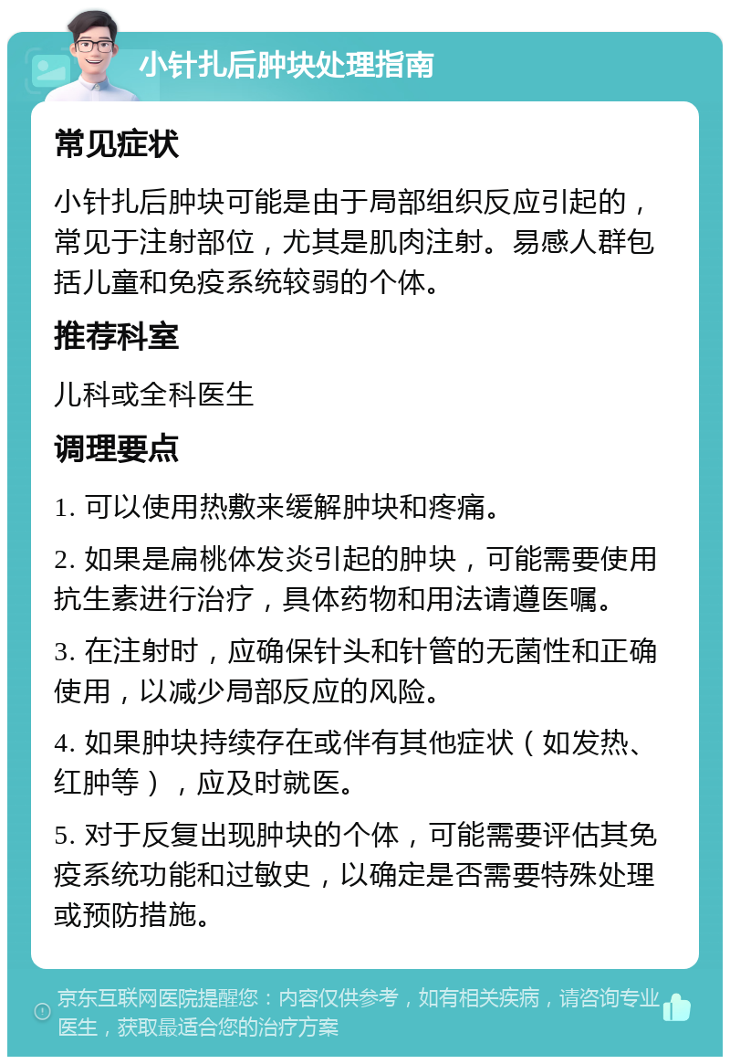 小针扎后肿块处理指南 常见症状 小针扎后肿块可能是由于局部组织反应引起的，常见于注射部位，尤其是肌肉注射。易感人群包括儿童和免疫系统较弱的个体。 推荐科室 儿科或全科医生 调理要点 1. 可以使用热敷来缓解肿块和疼痛。 2. 如果是扁桃体发炎引起的肿块，可能需要使用抗生素进行治疗，具体药物和用法请遵医嘱。 3. 在注射时，应确保针头和针管的无菌性和正确使用，以减少局部反应的风险。 4. 如果肿块持续存在或伴有其他症状（如发热、红肿等），应及时就医。 5. 对于反复出现肿块的个体，可能需要评估其免疫系统功能和过敏史，以确定是否需要特殊处理或预防措施。