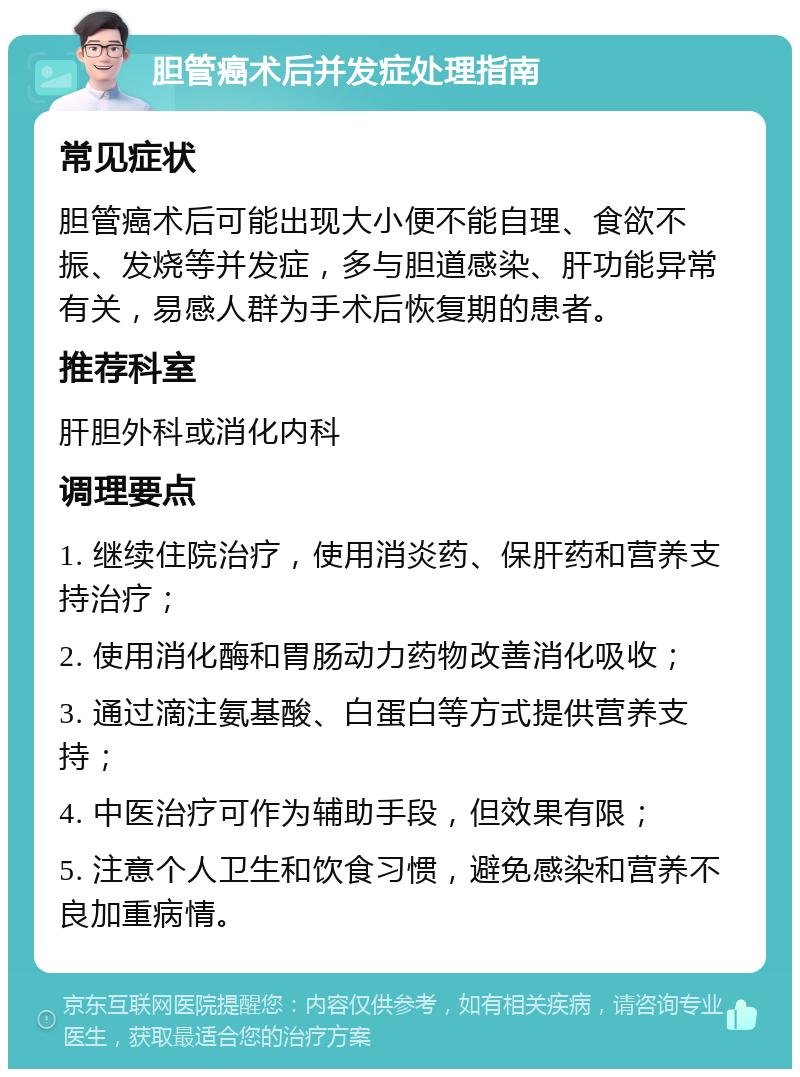 胆管癌术后并发症处理指南 常见症状 胆管癌术后可能出现大小便不能自理、食欲不振、发烧等并发症，多与胆道感染、肝功能异常有关，易感人群为手术后恢复期的患者。 推荐科室 肝胆外科或消化内科 调理要点 1. 继续住院治疗，使用消炎药、保肝药和营养支持治疗； 2. 使用消化酶和胃肠动力药物改善消化吸收； 3. 通过滴注氨基酸、白蛋白等方式提供营养支持； 4. 中医治疗可作为辅助手段，但效果有限； 5. 注意个人卫生和饮食习惯，避免感染和营养不良加重病情。