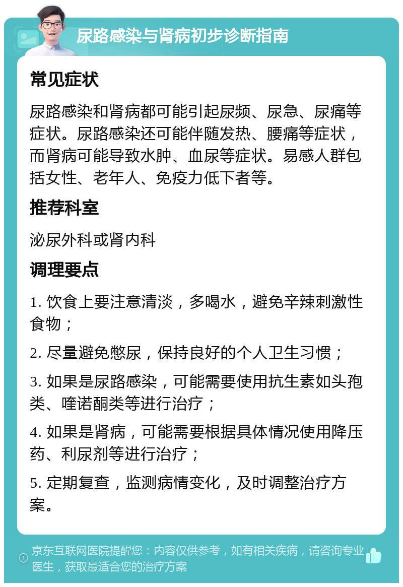 尿路感染与肾病初步诊断指南 常见症状 尿路感染和肾病都可能引起尿频、尿急、尿痛等症状。尿路感染还可能伴随发热、腰痛等症状，而肾病可能导致水肿、血尿等症状。易感人群包括女性、老年人、免疫力低下者等。 推荐科室 泌尿外科或肾内科 调理要点 1. 饮食上要注意清淡，多喝水，避免辛辣刺激性食物； 2. 尽量避免憋尿，保持良好的个人卫生习惯； 3. 如果是尿路感染，可能需要使用抗生素如头孢类、喹诺酮类等进行治疗； 4. 如果是肾病，可能需要根据具体情况使用降压药、利尿剂等进行治疗； 5. 定期复查，监测病情变化，及时调整治疗方案。