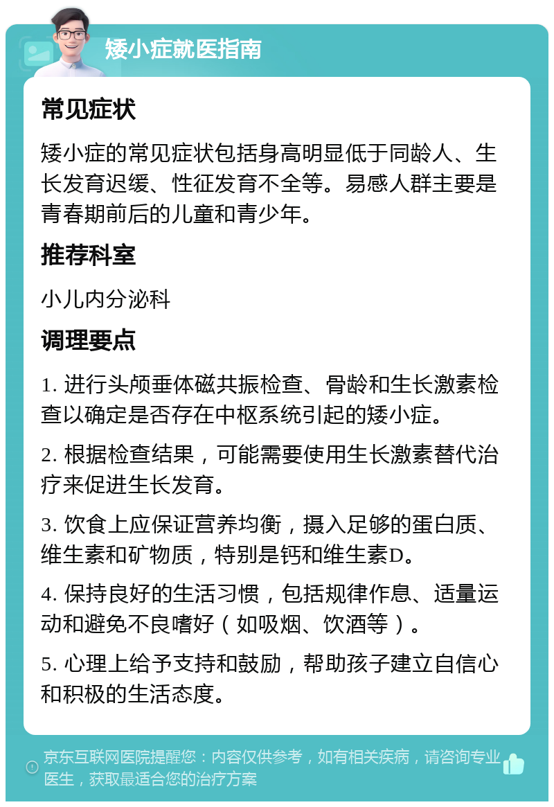 矮小症就医指南 常见症状 矮小症的常见症状包括身高明显低于同龄人、生长发育迟缓、性征发育不全等。易感人群主要是青春期前后的儿童和青少年。 推荐科室 小儿内分泌科 调理要点 1. 进行头颅垂体磁共振检查、骨龄和生长激素检查以确定是否存在中枢系统引起的矮小症。 2. 根据检查结果，可能需要使用生长激素替代治疗来促进生长发育。 3. 饮食上应保证营养均衡，摄入足够的蛋白质、维生素和矿物质，特别是钙和维生素D。 4. 保持良好的生活习惯，包括规律作息、适量运动和避免不良嗜好（如吸烟、饮酒等）。 5. 心理上给予支持和鼓励，帮助孩子建立自信心和积极的生活态度。