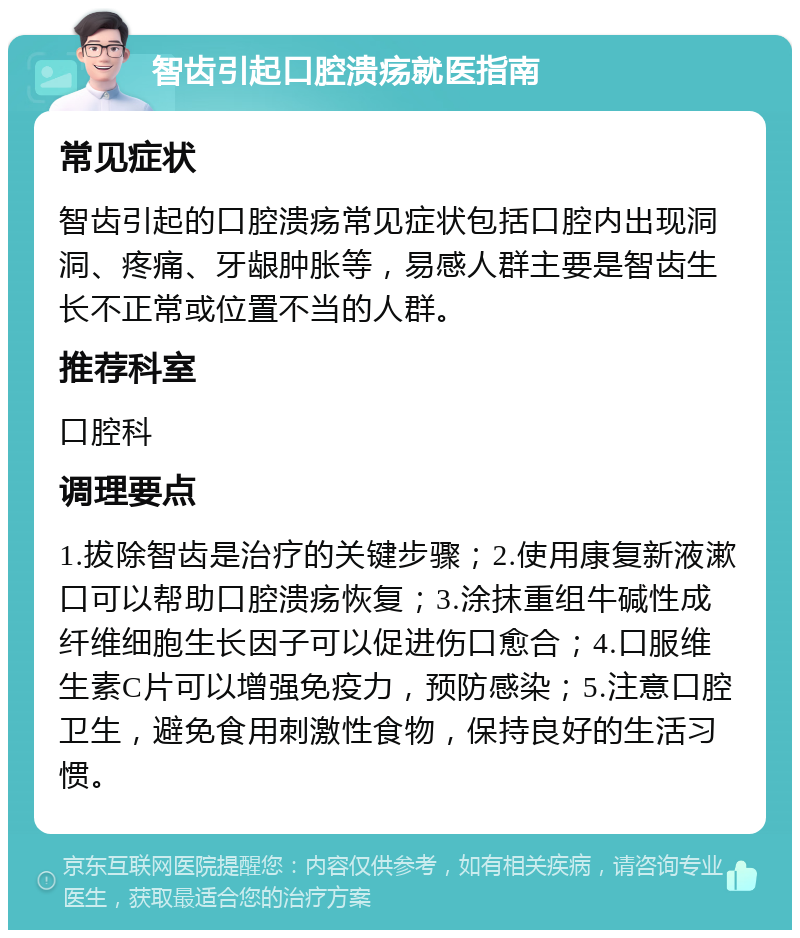 智齿引起口腔溃疡就医指南 常见症状 智齿引起的口腔溃疡常见症状包括口腔内出现洞洞、疼痛、牙龈肿胀等，易感人群主要是智齿生长不正常或位置不当的人群。 推荐科室 口腔科 调理要点 1.拔除智齿是治疗的关键步骤；2.使用康复新液漱口可以帮助口腔溃疡恢复；3.涂抹重组牛碱性成纤维细胞生长因子可以促进伤口愈合；4.口服维生素C片可以增强免疫力，预防感染；5.注意口腔卫生，避免食用刺激性食物，保持良好的生活习惯。