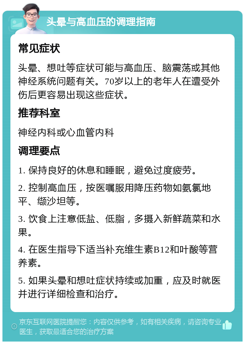 头晕与高血压的调理指南 常见症状 头晕、想吐等症状可能与高血压、脑震荡或其他神经系统问题有关。70岁以上的老年人在遭受外伤后更容易出现这些症状。 推荐科室 神经内科或心血管内科 调理要点 1. 保持良好的休息和睡眠，避免过度疲劳。 2. 控制高血压，按医嘱服用降压药物如氨氯地平、缬沙坦等。 3. 饮食上注意低盐、低脂，多摄入新鲜蔬菜和水果。 4. 在医生指导下适当补充维生素B12和叶酸等营养素。 5. 如果头晕和想吐症状持续或加重，应及时就医并进行详细检查和治疗。