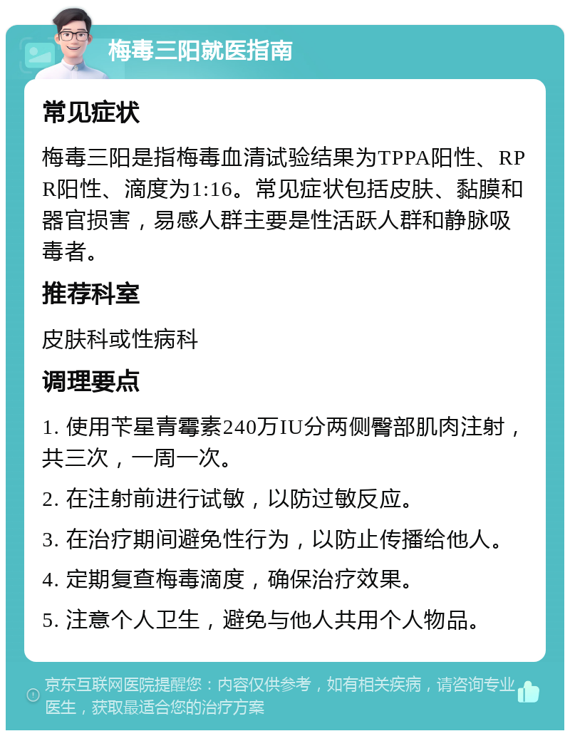 梅毒三阳就医指南 常见症状 梅毒三阳是指梅毒血清试验结果为TPPA阳性、RPR阳性、滴度为1:16。常见症状包括皮肤、黏膜和器官损害，易感人群主要是性活跃人群和静脉吸毒者。 推荐科室 皮肤科或性病科 调理要点 1. 使用苄星青霉素240万IU分两侧臀部肌肉注射，共三次，一周一次。 2. 在注射前进行试敏，以防过敏反应。 3. 在治疗期间避免性行为，以防止传播给他人。 4. 定期复查梅毒滴度，确保治疗效果。 5. 注意个人卫生，避免与他人共用个人物品。