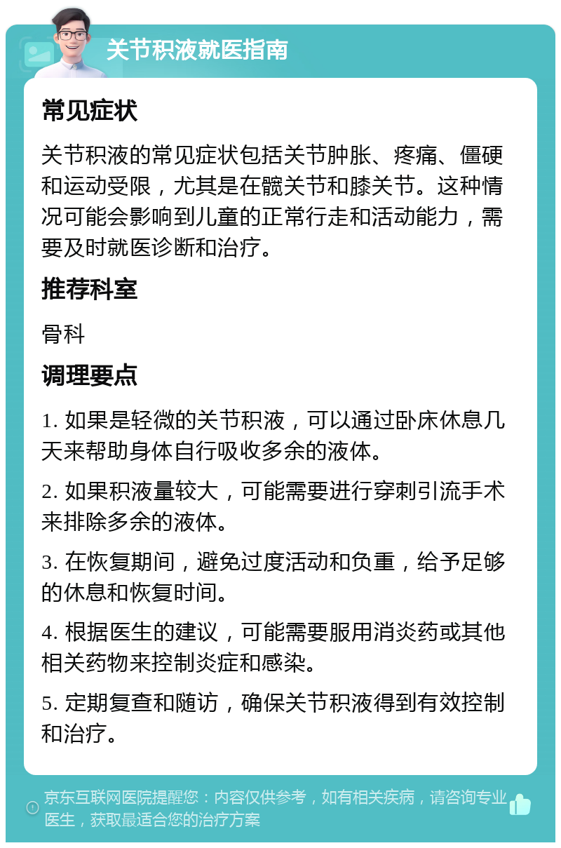 关节积液就医指南 常见症状 关节积液的常见症状包括关节肿胀、疼痛、僵硬和运动受限，尤其是在髋关节和膝关节。这种情况可能会影响到儿童的正常行走和活动能力，需要及时就医诊断和治疗。 推荐科室 骨科 调理要点 1. 如果是轻微的关节积液，可以通过卧床休息几天来帮助身体自行吸收多余的液体。 2. 如果积液量较大，可能需要进行穿刺引流手术来排除多余的液体。 3. 在恢复期间，避免过度活动和负重，给予足够的休息和恢复时间。 4. 根据医生的建议，可能需要服用消炎药或其他相关药物来控制炎症和感染。 5. 定期复查和随访，确保关节积液得到有效控制和治疗。