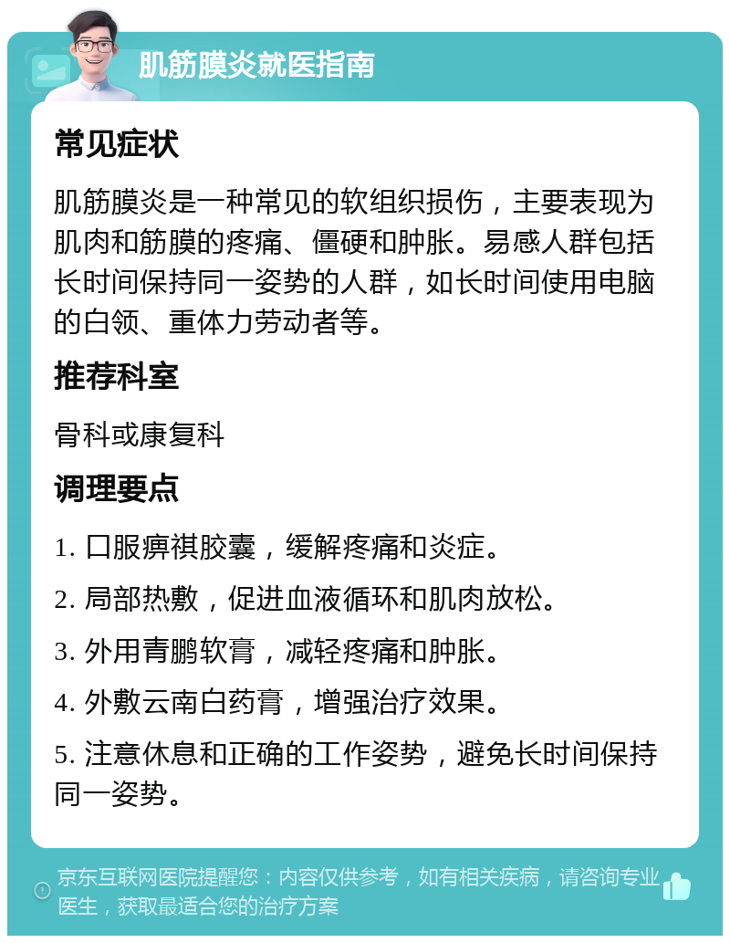 肌筋膜炎就医指南 常见症状 肌筋膜炎是一种常见的软组织损伤，主要表现为肌肉和筋膜的疼痛、僵硬和肿胀。易感人群包括长时间保持同一姿势的人群，如长时间使用电脑的白领、重体力劳动者等。 推荐科室 骨科或康复科 调理要点 1. 口服痹祺胶囊，缓解疼痛和炎症。 2. 局部热敷，促进血液循环和肌肉放松。 3. 外用青鹏软膏，减轻疼痛和肿胀。 4. 外敷云南白药膏，增强治疗效果。 5. 注意休息和正确的工作姿势，避免长时间保持同一姿势。