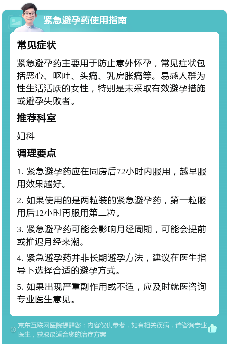 紧急避孕药使用指南 常见症状 紧急避孕药主要用于防止意外怀孕，常见症状包括恶心、呕吐、头痛、乳房胀痛等。易感人群为性生活活跃的女性，特别是未采取有效避孕措施或避孕失败者。 推荐科室 妇科 调理要点 1. 紧急避孕药应在同房后72小时内服用，越早服用效果越好。 2. 如果使用的是两粒装的紧急避孕药，第一粒服用后12小时再服用第二粒。 3. 紧急避孕药可能会影响月经周期，可能会提前或推迟月经来潮。 4. 紧急避孕药并非长期避孕方法，建议在医生指导下选择合适的避孕方式。 5. 如果出现严重副作用或不适，应及时就医咨询专业医生意见。