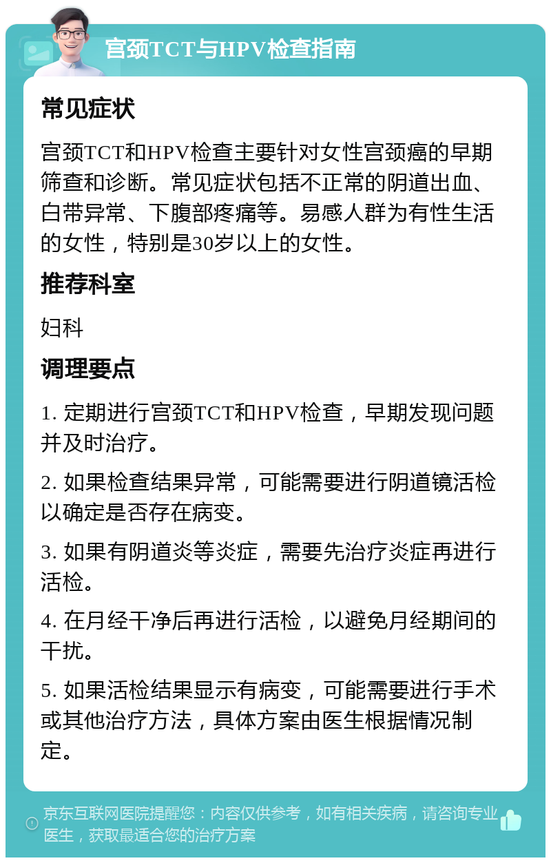 宫颈TCT与HPV检查指南 常见症状 宫颈TCT和HPV检查主要针对女性宫颈癌的早期筛查和诊断。常见症状包括不正常的阴道出血、白带异常、下腹部疼痛等。易感人群为有性生活的女性，特别是30岁以上的女性。 推荐科室 妇科 调理要点 1. 定期进行宫颈TCT和HPV检查，早期发现问题并及时治疗。 2. 如果检查结果异常，可能需要进行阴道镜活检以确定是否存在病变。 3. 如果有阴道炎等炎症，需要先治疗炎症再进行活检。 4. 在月经干净后再进行活检，以避免月经期间的干扰。 5. 如果活检结果显示有病变，可能需要进行手术或其他治疗方法，具体方案由医生根据情况制定。