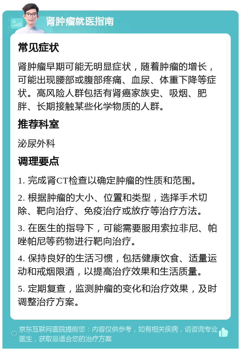 肾肿瘤就医指南 常见症状 肾肿瘤早期可能无明显症状，随着肿瘤的增长，可能出现腰部或腹部疼痛、血尿、体重下降等症状。高风险人群包括有肾癌家族史、吸烟、肥胖、长期接触某些化学物质的人群。 推荐科室 泌尿外科 调理要点 1. 完成肾CT检查以确定肿瘤的性质和范围。 2. 根据肿瘤的大小、位置和类型，选择手术切除、靶向治疗、免疫治疗或放疗等治疗方法。 3. 在医生的指导下，可能需要服用索拉非尼、帕唑帕尼等药物进行靶向治疗。 4. 保持良好的生活习惯，包括健康饮食、适量运动和戒烟限酒，以提高治疗效果和生活质量。 5. 定期复查，监测肿瘤的变化和治疗效果，及时调整治疗方案。