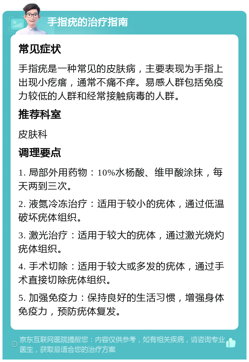 手指疣的治疗指南 常见症状 手指疣是一种常见的皮肤病，主要表现为手指上出现小疙瘩，通常不痛不痒。易感人群包括免疫力较低的人群和经常接触病毒的人群。 推荐科室 皮肤科 调理要点 1. 局部外用药物：10%水杨酸、维甲酸涂抹，每天两到三次。 2. 液氮冷冻治疗：适用于较小的疣体，通过低温破坏疣体组织。 3. 激光治疗：适用于较大的疣体，通过激光烧灼疣体组织。 4. 手术切除：适用于较大或多发的疣体，通过手术直接切除疣体组织。 5. 加强免疫力：保持良好的生活习惯，增强身体免疫力，预防疣体复发。