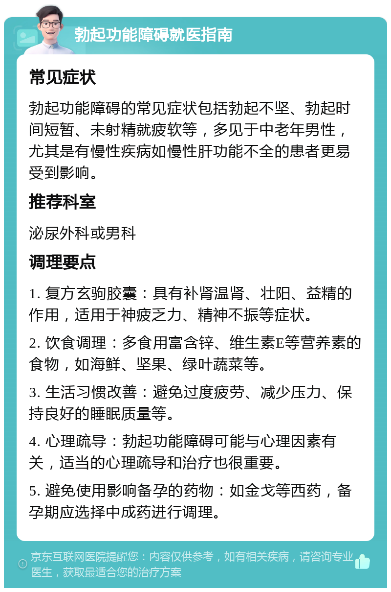 勃起功能障碍就医指南 常见症状 勃起功能障碍的常见症状包括勃起不坚、勃起时间短暂、未射精就疲软等，多见于中老年男性，尤其是有慢性疾病如慢性肝功能不全的患者更易受到影响。 推荐科室 泌尿外科或男科 调理要点 1. 复方玄驹胶囊：具有补肾温肾、壮阳、益精的作用，适用于神疲乏力、精神不振等症状。 2. 饮食调理：多食用富含锌、维生素E等营养素的食物，如海鲜、坚果、绿叶蔬菜等。 3. 生活习惯改善：避免过度疲劳、减少压力、保持良好的睡眠质量等。 4. 心理疏导：勃起功能障碍可能与心理因素有关，适当的心理疏导和治疗也很重要。 5. 避免使用影响备孕的药物：如金戈等西药，备孕期应选择中成药进行调理。