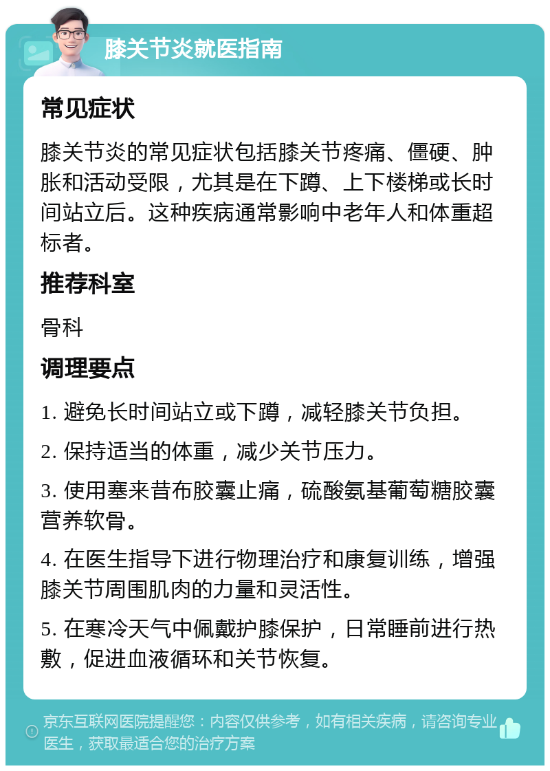 膝关节炎就医指南 常见症状 膝关节炎的常见症状包括膝关节疼痛、僵硬、肿胀和活动受限，尤其是在下蹲、上下楼梯或长时间站立后。这种疾病通常影响中老年人和体重超标者。 推荐科室 骨科 调理要点 1. 避免长时间站立或下蹲，减轻膝关节负担。 2. 保持适当的体重，减少关节压力。 3. 使用塞来昔布胶囊止痛，硫酸氨基葡萄糖胶囊营养软骨。 4. 在医生指导下进行物理治疗和康复训练，增强膝关节周围肌肉的力量和灵活性。 5. 在寒冷天气中佩戴护膝保护，日常睡前进行热敷，促进血液循环和关节恢复。