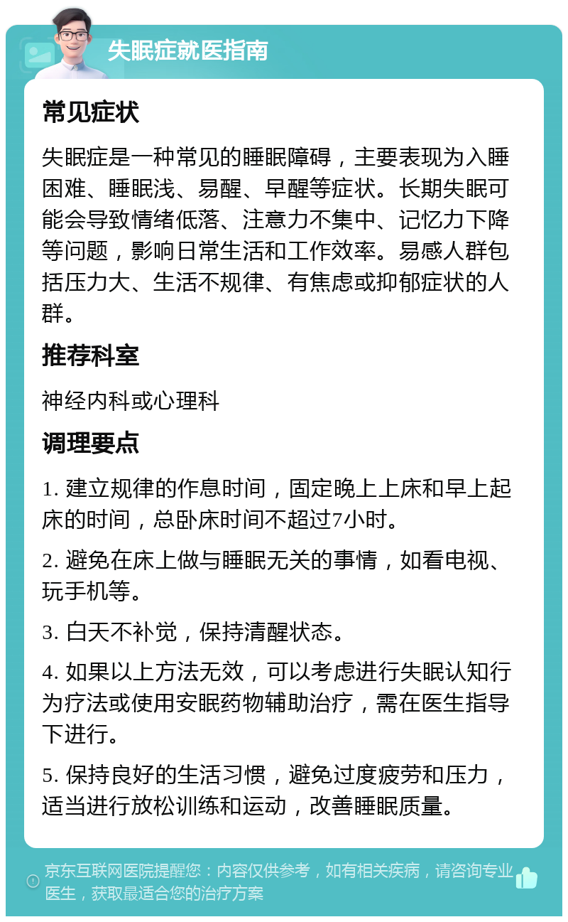 失眠症就医指南 常见症状 失眠症是一种常见的睡眠障碍，主要表现为入睡困难、睡眠浅、易醒、早醒等症状。长期失眠可能会导致情绪低落、注意力不集中、记忆力下降等问题，影响日常生活和工作效率。易感人群包括压力大、生活不规律、有焦虑或抑郁症状的人群。 推荐科室 神经内科或心理科 调理要点 1. 建立规律的作息时间，固定晚上上床和早上起床的时间，总卧床时间不超过7小时。 2. 避免在床上做与睡眠无关的事情，如看电视、玩手机等。 3. 白天不补觉，保持清醒状态。 4. 如果以上方法无效，可以考虑进行失眠认知行为疗法或使用安眠药物辅助治疗，需在医生指导下进行。 5. 保持良好的生活习惯，避免过度疲劳和压力，适当进行放松训练和运动，改善睡眠质量。