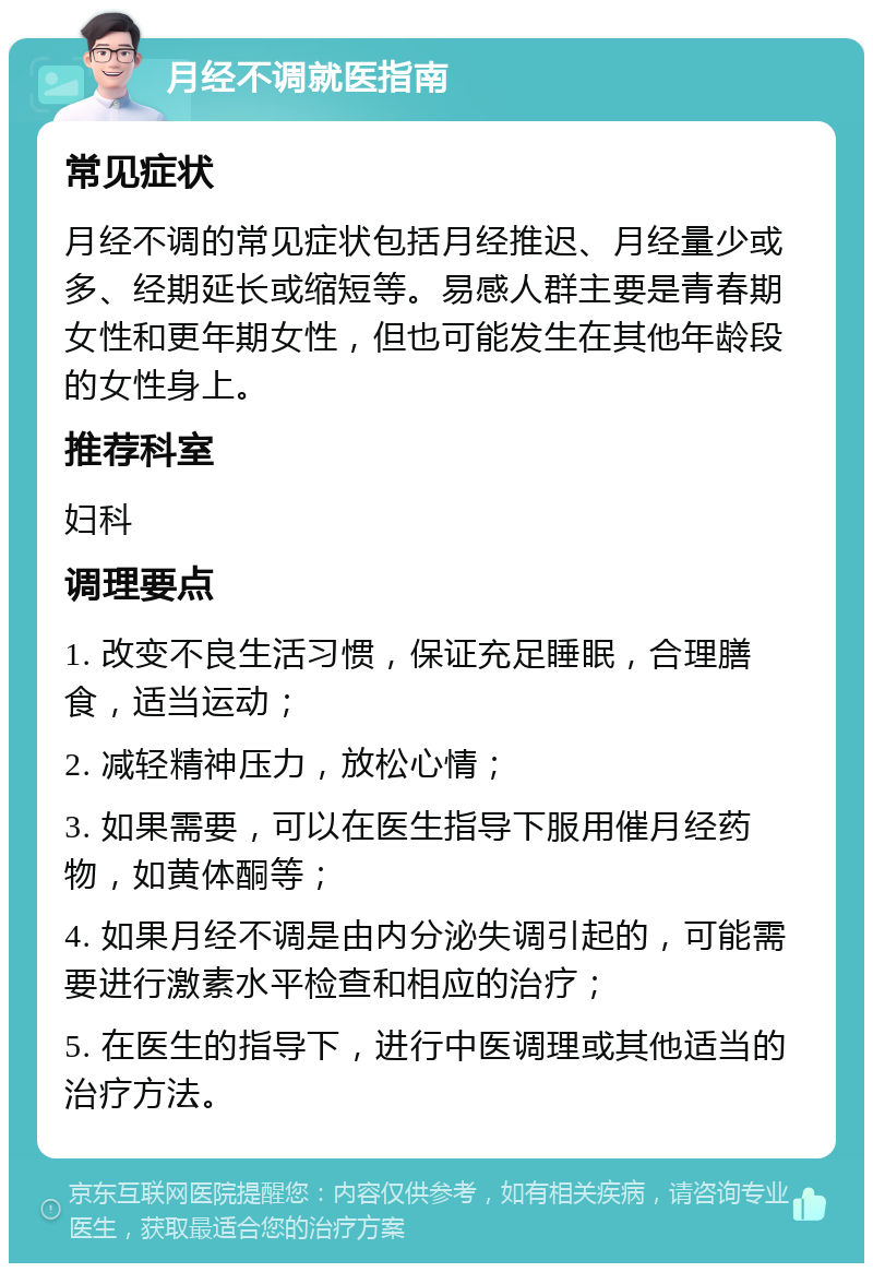 月经不调就医指南 常见症状 月经不调的常见症状包括月经推迟、月经量少或多、经期延长或缩短等。易感人群主要是青春期女性和更年期女性，但也可能发生在其他年龄段的女性身上。 推荐科室 妇科 调理要点 1. 改变不良生活习惯，保证充足睡眠，合理膳食，适当运动； 2. 减轻精神压力，放松心情； 3. 如果需要，可以在医生指导下服用催月经药物，如黄体酮等； 4. 如果月经不调是由内分泌失调引起的，可能需要进行激素水平检查和相应的治疗； 5. 在医生的指导下，进行中医调理或其他适当的治疗方法。