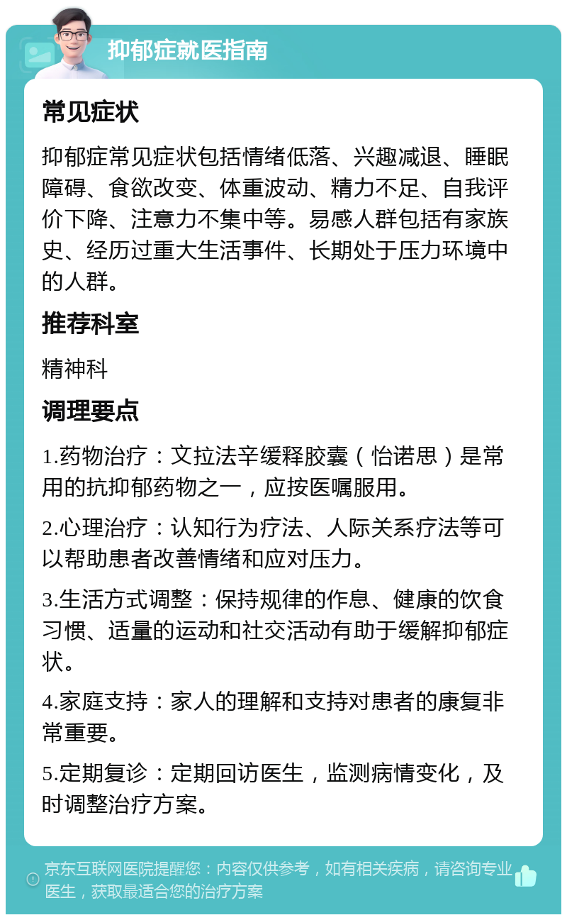 抑郁症就医指南 常见症状 抑郁症常见症状包括情绪低落、兴趣减退、睡眠障碍、食欲改变、体重波动、精力不足、自我评价下降、注意力不集中等。易感人群包括有家族史、经历过重大生活事件、长期处于压力环境中的人群。 推荐科室 精神科 调理要点 1.药物治疗：文拉法辛缓释胶囊（怡诺思）是常用的抗抑郁药物之一，应按医嘱服用。 2.心理治疗：认知行为疗法、人际关系疗法等可以帮助患者改善情绪和应对压力。 3.生活方式调整：保持规律的作息、健康的饮食习惯、适量的运动和社交活动有助于缓解抑郁症状。 4.家庭支持：家人的理解和支持对患者的康复非常重要。 5.定期复诊：定期回访医生，监测病情变化，及时调整治疗方案。