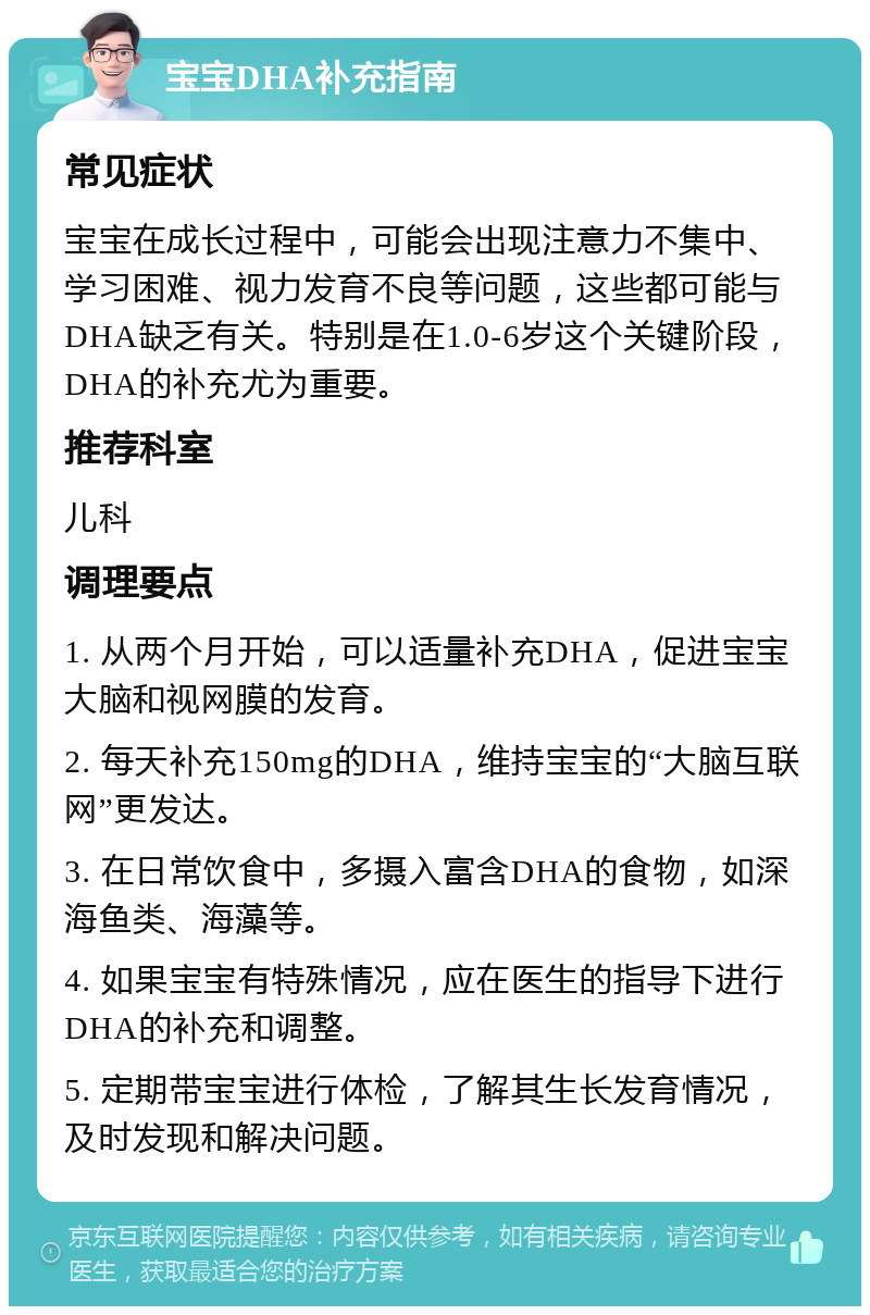 宝宝DHA补充指南 常见症状 宝宝在成长过程中，可能会出现注意力不集中、学习困难、视力发育不良等问题，这些都可能与DHA缺乏有关。特别是在1.0-6岁这个关键阶段，DHA的补充尤为重要。 推荐科室 儿科 调理要点 1. 从两个月开始，可以适量补充DHA，促进宝宝大脑和视网膜的发育。 2. 每天补充150mg的DHA，维持宝宝的“大脑互联网”更发达。 3. 在日常饮食中，多摄入富含DHA的食物，如深海鱼类、海藻等。 4. 如果宝宝有特殊情况，应在医生的指导下进行DHA的补充和调整。 5. 定期带宝宝进行体检，了解其生长发育情况，及时发现和解决问题。