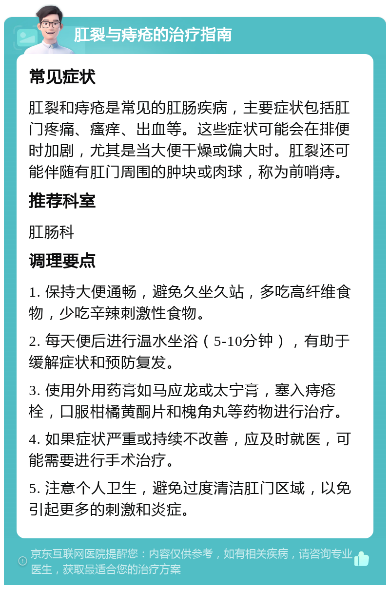 肛裂与痔疮的治疗指南 常见症状 肛裂和痔疮是常见的肛肠疾病，主要症状包括肛门疼痛、瘙痒、出血等。这些症状可能会在排便时加剧，尤其是当大便干燥或偏大时。肛裂还可能伴随有肛门周围的肿块或肉球，称为前哨痔。 推荐科室 肛肠科 调理要点 1. 保持大便通畅，避免久坐久站，多吃高纤维食物，少吃辛辣刺激性食物。 2. 每天便后进行温水坐浴（5-10分钟），有助于缓解症状和预防复发。 3. 使用外用药膏如马应龙或太宁膏，塞入痔疮栓，口服柑橘黄酮片和槐角丸等药物进行治疗。 4. 如果症状严重或持续不改善，应及时就医，可能需要进行手术治疗。 5. 注意个人卫生，避免过度清洁肛门区域，以免引起更多的刺激和炎症。