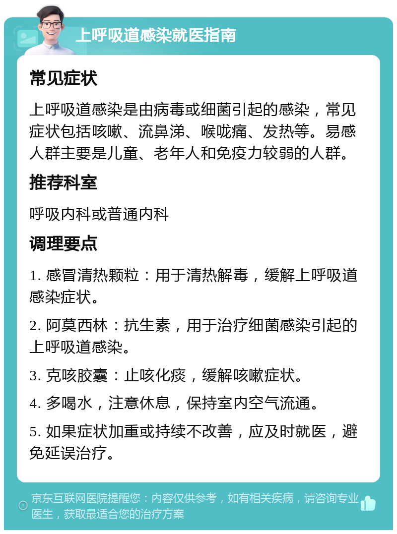 上呼吸道感染就医指南 常见症状 上呼吸道感染是由病毒或细菌引起的感染，常见症状包括咳嗽、流鼻涕、喉咙痛、发热等。易感人群主要是儿童、老年人和免疫力较弱的人群。 推荐科室 呼吸内科或普通内科 调理要点 1. 感冒清热颗粒：用于清热解毒，缓解上呼吸道感染症状。 2. 阿莫西林：抗生素，用于治疗细菌感染引起的上呼吸道感染。 3. 克咳胶囊：止咳化痰，缓解咳嗽症状。 4. 多喝水，注意休息，保持室内空气流通。 5. 如果症状加重或持续不改善，应及时就医，避免延误治疗。