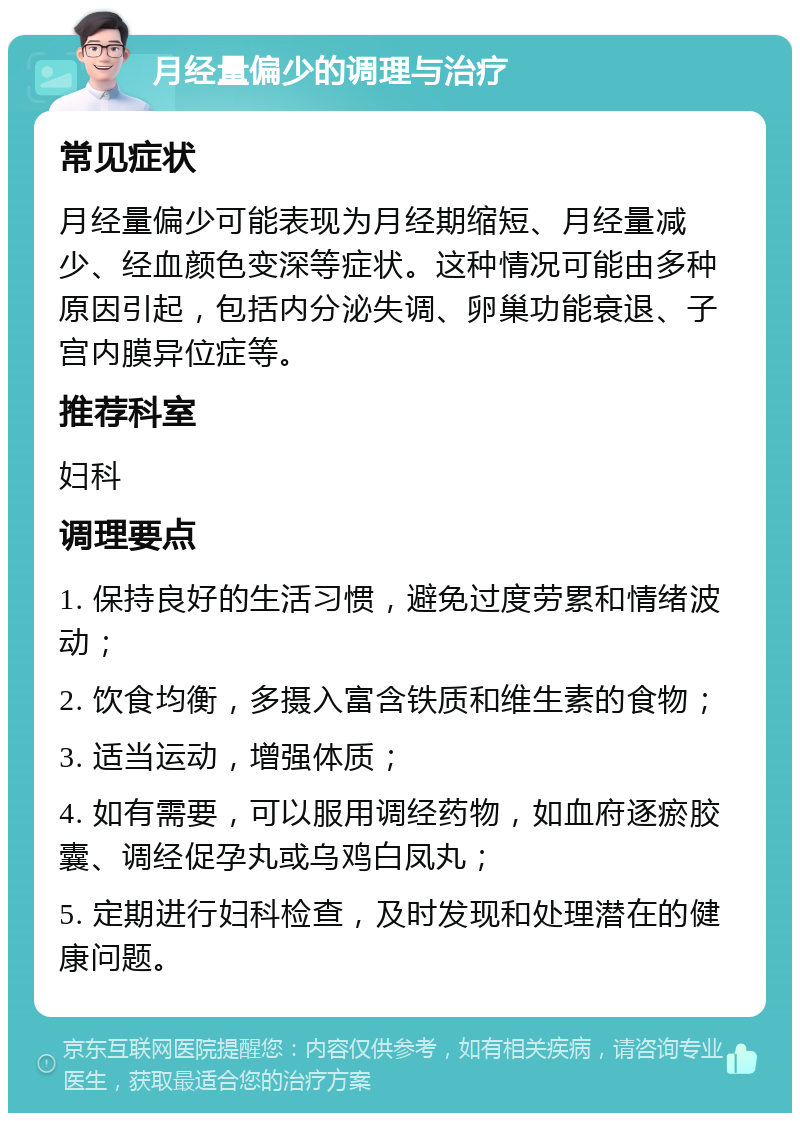 月经量偏少的调理与治疗 常见症状 月经量偏少可能表现为月经期缩短、月经量减少、经血颜色变深等症状。这种情况可能由多种原因引起，包括内分泌失调、卵巢功能衰退、子宫内膜异位症等。 推荐科室 妇科 调理要点 1. 保持良好的生活习惯，避免过度劳累和情绪波动； 2. 饮食均衡，多摄入富含铁质和维生素的食物； 3. 适当运动，增强体质； 4. 如有需要，可以服用调经药物，如血府逐瘀胶囊、调经促孕丸或乌鸡白凤丸； 5. 定期进行妇科检查，及时发现和处理潜在的健康问题。