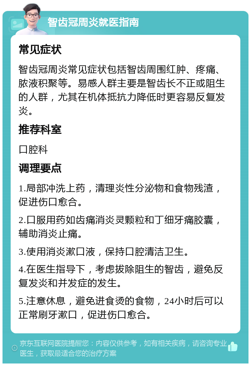 智齿冠周炎就医指南 常见症状 智齿冠周炎常见症状包括智齿周围红肿、疼痛、脓液积聚等。易感人群主要是智齿长不正或阻生的人群，尤其在机体抵抗力降低时更容易反复发炎。 推荐科室 口腔科 调理要点 1.局部冲洗上药，清理炎性分泌物和食物残渣，促进伤口愈合。 2.口服用药如齿痛消炎灵颗粒和丁细牙痛胶囊，辅助消炎止痛。 3.使用消炎漱口液，保持口腔清洁卫生。 4.在医生指导下，考虑拔除阻生的智齿，避免反复发炎和并发症的发生。 5.注意休息，避免进食烫的食物，24小时后可以正常刷牙漱口，促进伤口愈合。